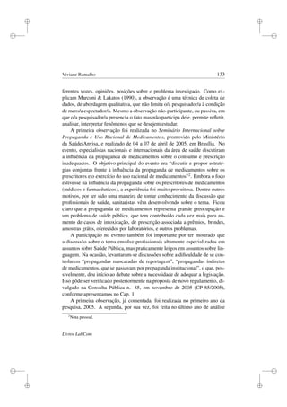 i
i
i
i
i
i
i
i
Viviane Ramalho 133
ferentes vozes, opiniões, posições sobre o problema investigado. Como ex-
plicam Marconi  Lakatos (1990), a observação é uma técnica de coleta de
dados, de abordagem qualitativa, que não limita o/a pesquisador/a à condição
de mero/a espectador/a. Mesmo a observação não-participante, ou passiva, em
que o/a pesquisador/a presencia o fato mas não participa dele, permite reﬂetir,
analisar, interpretar fenômenos que se desejem estudar.
A primeira observação foi realizada no Seminário Internacional sobre
Propaganda e Uso Racional de Medicamentos, promovido pelo Ministério
da Saúde/Anvisa, e realizado de 04 a 07 de abril de 2005, em Brasília. No
evento, especialistas nacionais e internacionais da área de saúde discutiram
a inﬂuência da propaganda de medicamentos sobre o consumo e prescrição
inadequados. O objetivo principal do evento era “discutir e propor estraté-
gias conjuntas frente à inﬂuência da propaganda de medicamentos sobre os
prescritores e o exercício do uso racional de medicamentos”2. Embora o foco
estivesse na inﬂuência da propaganda sobre os prescritores de medicamentos
(médicos e farmacêuticos), a experiência foi muito proveitosa. Dentre outros
motivos, por ter sido uma maneira de tomar conhecimento da discussão que
proﬁssionais de saúde, sanitaristas vêm desenvolvendo sobre o tema. Ficou
claro que a propaganda de medicamentos representa grande preocupação e
um problema de saúde pública, que tem contribuído cada vez mais para au-
mento de casos de intoxicação, de prescrição associada a prêmios, brindes,
amostras grátis, oferecidos por laboratórios, e outros problemas.
A participação no evento também foi importante por ter mostrado que
a discussão sobre o tema envolve proﬁssionais altamente especializados em
assuntos sobre Saúde Pública, mas praticamente leigos em assuntos sobre lin-
guagem. Na ocasião, levantaram-se discussões sobre a diﬁculdade de se con-
trolarem “propagandas mascaradas de reportagem”, “propagandas indiretas
de medicamentos, que se passavam por propaganda institucional”, o que, pos-
sivelmente, deu início ao debate sobre a necessidade de adequar a legislação.
Isso pôde ser veriﬁcado posteriormente na proposta de novo regulamento, di-
vulgado na Consulta Pública n. 85, em novembro de 2005 (CP 85/2005),
conforme apresentamos no Cap. 1.
A primeira observação, já comentada, foi realizada no primeiro ano da
pesquisa, 2005. A segunda, por sua vez, foi feita no último ano de análise
2
Nota pessoal.
Livros LabCom
 