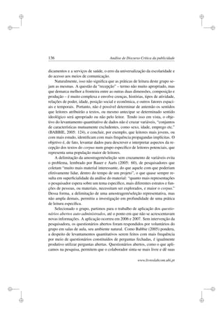 i
i
i
i
i
i
i
i
136 Análise de Discurso Crítica da publicidade
dicamentos e a serviços de saúde, o erro da universalização da escolaridade e
do acesso aos meios de comunicação.
Naturalmente, isso não signiﬁca que as práticas de leitura deste grupo se-
jam as mesmas. A questão da “recepção” – termo não muito apropriado, mas
que demarca melhor a fronteira entre as outras duas dimensões, composição e
produção – é muito complexa e envolve crenças, histórias, tipos de atividade,
relações de poder, idade, posição social e econômica, e outros fatores espaci-
ais e temporais. Portanto, não é possível determinar de antemão os sentidos
que leitores atribuirão a textos, ou mesmo antecipar se determinado sentido
ideológico será apropriado ou não pelo leitor. Tendo isso em vista, o obje-
tivo do levantamento quantitativo de dados não é cruzar variáveis, “conjuntos
de características mutuamente excludentes, como sexo, idade, emprego etc.”
(BABBIE, 2005: 124), e concluir, por exemplo, que leitores mais jovens, ou
com mais estudo, identiﬁcam com mais frequência propagandas implícitas. O
objetivo é, de fato, levantar dados para descrever e interpretar aspectos da re-
cepção dos textos do corpus num grupo especíﬁco de leitores potenciais, que
representa uma população maior de leitores.
A delimitação da amostragem/seleção sem cruzamento de variáveis evita
o problema, lembrado por Bauer e Aarts (2005: 60), de pesquisadores que
coletam “muito mais material interessante, do que aquele com que poderiam
efetivamente lidar, dentro do tempo de um projeto”, o que quase sempre re-
sulta em superﬁcialidade da análise do material: “quanto mais representações
o pesquisador espera sobre um tema especíﬁco, mais diferentes estratos e fun-
ções de pessoas, ou materiais, necessitam ser explorados, e maior o corpus.”
Dessa forma, a delimitação de uma amostragem/seleção representativa, mas
não ampla demais, permitiu a investigação em profundidade de uma prática
de leitura especíﬁca.
Selecionado o grupo, partimos para o trabalho de aplicação dos questio-
nários abertos auto-administrados, até o ponto em que não se acrescentavam
novas informações. A aplicação ocorreu em 2006 e 2007. Sem intervenção da
pesquisadora, os questionários abertos foram respondidos por voluntários do
grupo em salas de aula, seu ambiente natural. Como Babbie (2005) pondera,
a despeito de levantamentos quantitativos serem feitos com mais frequência
por meio de questionários constituídos de perguntas fechadas, é igualmente
produtivo utilizar perguntas abertas. Questionários abertos, como o que apli-
camos na pesquisa, permitem que o colaborador sinta-se mais livre e dê suas
www.livroslabcom.ubi.pt
 
