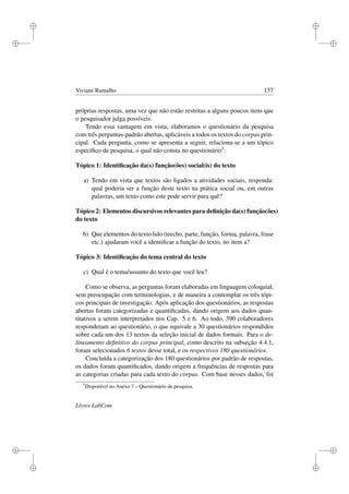 i
i
i
i
i
i
i
i
Viviane Ramalho 137
próprias respostas, uma vez que não estão restritas a alguns poucos itens que
o pesquisador julga possíveis.
Tendo essa vantagem em vista, elaboramos o questionário da pesquisa
com três perguntas-padrão abertas, aplicáveis a todos os textos do corpus prin-
cipal. Cada pergunta, como se apresenta a seguir, relaciona-se a um tópico
especíﬁco de pesquisa, o qual não consta no questionário3:
Tópico 1: Identiﬁcação da(s) função(ões) social(is) do texto
a) Tendo em vista que textos são ligados a atividades sociais, responda:
qual poderia ser a função deste texto na prática social ou, em outras
palavras, um texto como este pode servir para quê?
Tópico 2: Elementos discursivos relevantes para deﬁnição da(s) função(ões)
do texto
b) Que elementos do texto lido (trecho, parte, função, forma, palavra, frase
etc.) ajudaram você a identiﬁcar a função do texto, no item a?
Tópico 3: Identiﬁcação do tema central do texto
c) Qual é o tema/assunto do texto que você leu?
Como se observa, as perguntas foram elaboradas em linguagem coloquial,
sem preocupação com terminologias, e de maneira a contemplar os três tópi-
cos principais de investigação. Após aplicação dos questionários, as respostas
abertas foram categorizadas e quantiﬁcadas, dando origem aos dados quan-
titativos a serem interpretados nos Cap. 5 e 6. Ao todo, 390 colaboradores
responderam ao questionário, o que equivale a 30 questionários respondidos
sobre cada um dos 13 textos da seleção inicial de dados formais. Para o de-
lineamento deﬁnitivo do corpus principal, como descrito na subseção 4.4.1,
foram selecionados 6 textos desse total, e os respectivos 180 questionários.
Concluída a categorização dos 180 questionários por padrão de respostas,
os dados foram quantiﬁcados, dando origem a frequências de respostas para
as categorias criadas para cada texto do corpus. Com base nesses dados, foi
3
Disponível no Anexo 7 – Questionário de pesquisa.
Livros LabCom
 