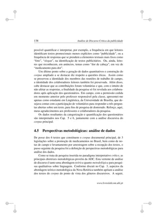 i
i
i
i
i
i
i
i
138 Análise de Discurso Crítica da publicidade
possível quantiﬁcar e interpretar, por exemplo, a frequência em que leitores
identiﬁcam textos promocionais menos explícitos como “publicidade”, ou a
frequência de respostas que se prendem a elementos textuais mais ﬁxos como
“foto”, “slogan”, na identiﬁcação de textos publicitários. Ou, ainda, leito-
res que reconhecem, em anúncios, temas como “dor de cabeça”, em vez de
“medicamento para dor”.
Um último ponto sobre a geração de dados quantitativos e construção do
corpus ampliado a se destacar diz respeito a questões éticas. Assim como
se preservou a identidade dos membros das reuniões de trabalho de campo,
a identidade dos colaboradores leitores também foi preservada. Além disso,
cabe destacar que as contribuições foram voluntárias e que, com o intuito de
não afetar as respostas, a ﬁnalidade da pesquisa só foi revelada aos colabora-
dores após aplicação dos questionários. Em campo, com a permissão cedida
em momento anterior pelo professor responsável pela classe, apresentei-me
apenas como estudante em Lingüística, da Universidade de Brasília, que de-
sejava contar com a participação de voluntários para responder a três pergun-
tas abertas sobre um texto, para ﬁns de pesquisa de doutorado. Reforço, aqui,
meus agradecimentos aos professores e colaboradores da pesquisa.
Os dados resultantes da categorização e quantiﬁcação dos questionários
são interpretados nos Cap. 5 e 6, juntamente com a análise discursiva do
corpus principal.
4.5 Perspectivas metodológicas: análise de dados
De posse dos 6 textos que constituem o corpus documental principal, de 3
legislações sobre a promoção de medicamentos no Brasil, bem como de no-
tas de campo e levantamento por amostragem sobre a recepção dos textos, o
passo seguinte da pesquisa foi a deﬁnição de perspectivas metodológicas para
análise dos dados.
Como se trata de pesquisa inserida no paradigma interpretativo crítico, as
principais diretrizes metodológicas provêm da ADC. Esta vertente de análise
de discurso é tanto uma abordagem teórica quanto metodológica para pesqui-
sas qualitativas sobre linguagem. Conforme discuti no Cap. 3, aspectos da
abordagem teórico-metodológica da Nova Retórica também apóiam a análise
dos textos do corpus do ponto de vista dos gêneros discursivos. A seguir,
www.livroslabcom.ubi.pt
 