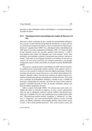 i
i
i
i
i
i
i
i
Viviane Ramalho 139
apresento as duas abordagens teórico-metodológicas e sua operacionalização
na análise de dados.
4.5.1 Abordagem teórico-metodológica da Análise de Discurso Crí-
tica
Para levar a efeito o princípio de que o mundo tem profundidade ontológica,
isto é, de que “eventos derivam da operação de mecanismos, os quais, por sua
vez, derivam das estruturas dos objetos, e estes se localizam em contextos geo-
históricos”, segundo Sayer (2000: 15), a abordagem teórico-metodológica da
ADC apóia-se na crítica-explanatória de Bhaskar (1989: 12). Sensível à idéia
de que “questões sociais são, em parte, questões sobre discurso”, a ADC é
uma proposta para estudos da linguagem que visam alcançar “níveis mais
profundos, suas entidades, estruturas e mecanismos que existem e operam no
mundo”. Para tanto, as investigações baseiam-se em análises de mecanismos
causais e de seus efeitos potenciais em contextos particulares, com atenção
voltada para causas e efeitos envolvidos em relações de poder (RAMALHO,
2007b).
Nesse passo, a proposta teórico-metodológica da ADC oferece ferramen-
tas analíticas para o pesquisador mapear conexões entre aspectos sociais se-
mióticos e não-semióticos, tendo em vista dois objetivos principais. Primeiro,
investigar mecanismos causais discursivos e seus efeitos potencialmente ide-
ológicos. Segundo, reﬂetir sobre possíveis maneiras de superar relações assi-
métricas de poder parcialmente sustentadas por sentidos de textos. De acordo
com o princípio da profundidade ontológica, entende-se que o trabalho de
descrição e interpretação de conexões, em termos de causa e efeito, entre lin-
guagem e sociedade não pode ser feito, de maneira satisfatória, apenas com
base em análises qualitativas de textos.
Sobre o assunto, Fairclough (2003a: 14) esclarece que, assim como a re-
alidade não pode ser reduzida ao empírico, ou seja, a nosso conhecimento
sobre ela, que é contingente, mutável e parcial, também “não devemos pre-
sumir que a realidade de textos seja exaurida por nosso conhecimento sobre
eles”. Não pode haver análises textuais “completas” e “deﬁnitivas”, ou “obje-
tivas” e “imparciais”, por serem inevitavelmente seletivas, ou seja, “em toda
análise, escolhemos responder a determinadas questões sobre eventos sociais
e textos, e não a outras questões possíveis”. Isso, como ressalva o autor, não
Livros LabCom
 