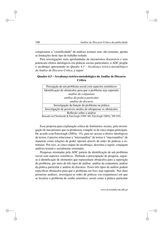 i
i
i
i
i
i
i
i
140 Análise de Discurso Crítica da publicidade
compromete a “cientiﬁcidade” de análises textuais mas, tão-somente, aponta
as limitações deste tipo de trabalho isolado.
Para investigações mais aprofundadas de mecanismos discursivos e seus
potenciais efeitos ideológicos em práticas sociais particulares, a ADC propõe
o arcabouço apresentado no Quadro 4.3 – Arcabouço teórico-metodológico
da Análise de Discurso Crítica, a seguir:
Quadro 4.3 – Arcabouço teórico-metodológico da Análise de Discurso
Crítica
Percepção de um problema social com aspectos semióticos
Identiﬁcação de obstáculos para que o problema seja superado
análise da conjuntura
análise da prática particular
análise do discurso
Investigação da função do problema na prática
Investigação de possíveis modos de ultrapassar os obstáculos
Reﬂexão sobre a análise
Baseado em Chouliaraki  Fairclough (1999: 60); Fairclough (2003a: 209-210).
Essa proposta para explanação crítica de fenômenos sociais, pela investi-
gação de mecanismos que os produzem, compõe-se de cinco etapas principais.
De acordo com Fairclough (2003a: 15), para ter acesso a efeitos ideológicos
de textos, é preciso relacionar a “microanálise” de textos à “macroanálise” de
maneiras como relações de poder operam através de redes de práticas e es-
truturas. Por isso, as cinco etapas do arcabouço, descritas a seguir, conjugam
análises textual e socialmente orientadas.
Pesquisas orientadas pela ADC partem da identiﬁcação de um problema
social com aspectos semióticos. Deﬁnida a preocupação de pesquisa, segue-
se à identiﬁcação de elementos que representam obstáculos para a superação
do problema, por meio de três tipos de análise: análise da conjuntura, análise
da prática particular e análise do discurso. Esses três tipos de análise podem
especiﬁcar obstáculos para que o problema em foco seja superado. Nas duas
primeiras análises, investigam-se redes de práticas (ou conjunturas) em que
se localiza o problema de cunho semiótico, assim como a prática particular
www.livroslabcom.ubi.pt
 