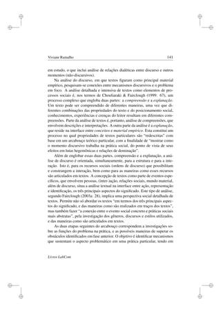 i
i
i
i
i
i
i
i
Viviane Ramalho 141
em estudo, o que inclui análise de relações dialéticas entre discurso e outros
momentos (não-discursivos).
Na análise do discurso, em que textos ﬁguram como principal material
empírico, pesquisam-se conexões entre mecanismos discursivos e o problema
em foco. A análise detalhada e intensiva de textos como elementos de pro-
cessos sociais é, nos termos de Chouliaraki  Fairclough (1999: 67), um
processo complexo que engloba duas partes: a compreensão e a explanação.
Um texto pode ser compreendido de diferentes maneiras, uma vez que di-
ferentes combinações das propriedades do texto e do posicionamento social,
conhecimentos, experiências e crenças do leitor resultam em diferentes com-
preensões. Parte da análise de textos é, portanto, análise de compreensões, que
envolvem descrições e interpretações. A outra parte da análise é a explanação,
que reside na interface entre conceitos e material empírico. Esta constitui um
processo no qual propriedades de textos particulares são “redescritas” com
base em um arcabouço teórico particular, com a ﬁnalidade de “mostrar como
o momento discursivo trabalha na prática social, do ponto de vista de seus
efeitos em lutas hegemônicas e relações de dominação”.
Além de englobar essas duas partes, compreensão e a explanação, a aná-
lise de discurso é orientada, simultaneamente, para a estrutura e para a inte-
ração. Isto é, para os recursos sociais (ordens de discurso) que possibilitam
e constrangem a interação, bem como para as maneiras como esses recursos
são articulados em textos. A concepção de textos como parte de eventos espe-
cíﬁcos, que envolvem pessoas, (inter-)ação, relações sociais, mundo material,
além de discurso, situa a análise textual na interface entre ação, representação
e identiﬁcação, os três principais aspectos do signiﬁcado. Este tipo de análise,
segundo Fairclough (2003a: 28), implica uma perspectiva social detalhada de
textos. Permite não só abordar os textos “em termos dos três principais aspec-
tos do signiﬁcado, e das maneiras como são realizados em traços dos textos”,
mas também fazer “a conexão entre o evento social concreto e práticas sociais
mais abstratas”, pela investigação dos gêneros, discursos e estilos utilizados,
e das maneiras como são articulados em textos.
As duas etapas seguintes do arcabouço correspondem a investigações so-
bre as funções do problema na prática, e as possíveis maneiras de superar os
obstáculos identiﬁcados em fase anterior. O objetivo é identiﬁcar mecanismos
que sustentam o aspecto problemático em uma prática particular, tendo em
Livros LabCom
 
