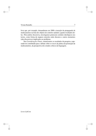 i
i
i
i
i
i
i
i
Viviane Ramalho 7
livro que, por exemplo, demandaram em 2000 a inserção da propaganda de
medicamentos na lista dos objetos de controle sanitário, quanto resultados de-
las. Pela análise discursiva, investigamos potenciais sentidos ideológicos nos
textos, como forma de mapear conexões entre discurso e outros momentos
(não-discursivos) implicados no problema.
Nas Considerações Finais, sumarizamos os resultados da pesquisa, espe-
rando ter contribuído para o debate sobre os riscos da prática da promoção de
medicamentos, da perspectiva dos estudos críticos da linguagem.
Livros LabCom
 