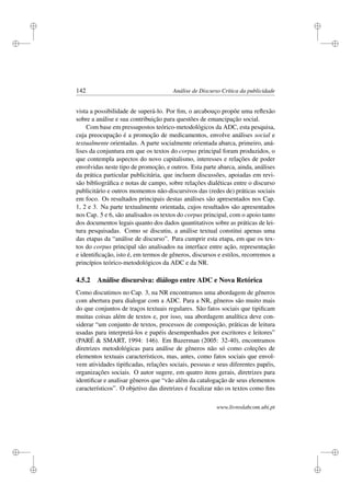 i
i
i
i
i
i
i
i
142 Análise de Discurso Crítica da publicidade
vista a possibilidade de superá-lo. Por ﬁm, o arcabouço propõe uma reﬂexão
sobre a análise e sua contribuição para questões de emancipação social.
Com base em pressupostos teórico-metodológicos da ADC, esta pesquisa,
cuja preocupação é a promoção de medicamentos, envolve análises social e
textualmente orientadas. A parte socialmente orientada abarca, primeiro, aná-
lises da conjuntura em que os textos do corpus principal foram produzidos, o
que contempla aspectos do novo capitalismo, interesses e relações de poder
envolvidas neste tipo de promoção, e outros. Esta parte abarca, ainda, análises
da prática particular publicitária, que incluem discussões, apoiadas em revi-
são bibliográﬁca e notas de campo, sobre relações dialéticas entre o discurso
publicitário e outros momentos não-discursivos das (redes de) práticas sociais
em foco. Os resultados principais destas análises são apresentados nos Cap.
1, 2 e 3. Na parte textualmente orientada, cujos resultados são apresentados
nos Cap. 5 e 6, são analisados os textos do corpus principal, com o apoio tanto
dos documentos legais quanto dos dados quantitativos sobre as práticas de lei-
tura pesquisadas. Como se discutiu, a análise textual constitui apenas uma
das etapas da “análise de discurso”. Para cumprir esta etapa, em que os tex-
tos do corpus principal são analisados na interface entre ação, representação
e identiﬁcação, isto é, em termos de gêneros, discursos e estilos, recorremos a
princípios teórico-metodológicos da ADC e da NR.
4.5.2 Análise discursiva: diálogo entre ADC e Nova Retórica
Como discutimos no Cap. 3, na NR encontramos uma abordagem de gêneros
com abertura para dialogar com a ADC. Para a NR, gêneros são muito mais
do que conjuntos de traços textuais regulares. São fatos sociais que tipiﬁcam
muitas coisas além de textos e, por isso, sua abordagem analítica deve con-
siderar “um conjunto de textos, processos de composição, práticas de leitura
usadas para interpretá-los e papéis desempenhados por escritores e leitores”
(PARÉ  SMART, 1994: 146). Em Bazerman (2005: 32-40), encontramos
diretrizes metodológicas para análise de gêneros não só como coleções de
elementos textuais característicos, mas, antes, como fatos sociais que envol-
vem atividades tipiﬁcadas, relações sociais, pessoas e seus diferentes papéis,
organizações sociais. O autor sugere, em quatro itens gerais, diretrizes para
identiﬁcar e analisar gêneros que “vão além da catalogação de seus elementos
característicos”. O objetivo das diretrizes é focalizar não os textos como ﬁns
www.livroslabcom.ubi.pt
 
