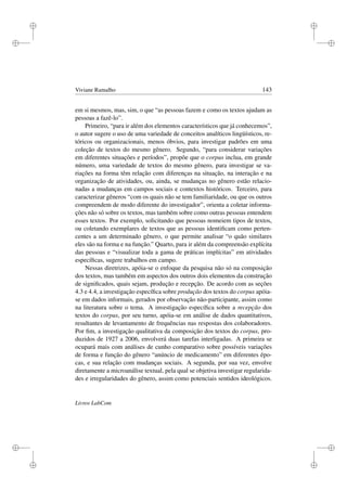 i
i
i
i
i
i
i
i
Viviane Ramalho 143
em si mesmos, mas, sim, o que “as pessoas fazem e como os textos ajudam as
pessoas a fazê-lo”.
Primeiro, “para ir além dos elementos característicos que já conhecemos”,
o autor sugere o uso de uma variedade de conceitos analíticos lingüísticos, re-
tóricos ou organizacionais, menos óbvios, para investigar padrões em uma
coleção de textos do mesmo gênero. Segundo, “para considerar variações
em diferentes situações e períodos”, propõe que o corpus inclua, em grande
número, uma variedade de textos do mesmo gênero, para investigar se va-
riações na forma têm relação com diferenças na situação, na interação e na
organização de atividades, ou, ainda, se mudanças no gênero estão relacio-
nadas a mudanças em campos sociais e contextos históricos. Terceiro, para
caracterizar gêneros “com os quais não se tem familiaridade, ou que os outros
compreendem de modo diferente do investigador”, orienta a coletar informa-
ções não só sobre os textos, mas também sobre como outras pessoas entendem
esses textos. Por exemplo, solicitando que pessoas nomeiem tipos de textos,
ou coletando exemplares de textos que as pessoas identiﬁcam como perten-
centes a um determinado gênero, o que permite analisar “o quão similares
eles são na forma e na função.” Quarto, para ir além da compreensão explícita
das pessoas e “visualizar toda a gama de práticas implícitas” em atividades
especíﬁcas, sugere trabalhos em campo.
Nessas diretrizes, apóia-se o enfoque da pesquisa não só na composição
dos textos, mas também em aspectos dos outros dois elementos da construção
de signiﬁcados, quais sejam, produção e recepção. De acordo com as seções
4.3 e 4.4, a investigação especíﬁca sobre produção dos textos do corpus apóia-
se em dados informais, gerados por observação não-participante, assim como
na literatura sobre o tema. A investigação especíﬁca sobre a recepção dos
textos do corpus, por seu turno, apóia-se em análise de dados quantitativos,
resultantes de levantamento de frequências nas respostas dos colaboradores.
Por ﬁm, a investigação qualitativa da composição dos textos do corpus, pro-
duzidos de 1927 a 2006, envolverá duas tarefas interligadas. A primeira se
ocupará mais com análises de cunho comparativo sobre possíveis variações
de forma e função do gênero “anúncio de medicamento” em diferentes épo-
cas, e sua relação com mudanças sociais. A segunda, por sua vez, envolve
diretamente a microanálise textual, pela qual se objetiva investigar regularida-
des e irregularidades do gênero, assim como potenciais sentidos ideológicos.
Livros LabCom
 
