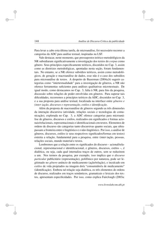 i
i
i
i
i
i
i
i
144 Análise de Discurso Crítica da publicidade
Para levar a cabo esta última tarefa, de microanálise, foi necessário recorrer a
categorias da ADC para análise textual, inspiradas na LSF.
Vale destacar, neste momento, que pressupostos teórico-metodológicos da
NR subsidiaram signiﬁcativamente a investigação dos textos do corpus como
gênero. Seus princípios especiﬁcamente teóricos, discutidos no Cap. 3, assim
como as diretrizes metodológicas, apontadas nesta seção, foram fundamen-
tais. No entanto, se a NR oferece subsídios teóricos, assim como metodoló-
gicos, de geração e macroanálise de dados, esse não é o caso dos subsídios
para microanálise de textos. A despeito de Bazerman (2004a,b) sugerir ca-
tegorias como “intertextualidade” para a investigação de gêneros, a NR não
oferece ferramentas suﬁcientes para análises qualitativas microtextuais. De
igual modo, como destacamos no Cap. 3, falta à NR, para ﬁns da pesquisa,
discussão sobre relações de poder envolvidas em gêneros. Para superar tais
diﬁculdades, recorremos a princípios teóricos da ADC, discutidos no Cap. 3,
e a sua proposta para análise textual, localizada na interface entre gêneros e
(inter-)ação, discursos e representação, estilos e identiﬁcação.
Além da proposta de macroanálise de gêneros segundo as três dimensões
da interação discursiva (atividade, relações sociais e tecnologias de comu-
nicação), explorada no Cap. 3, a ADC oferece categorias para microaná-
lise de gêneros, discursos e estilos, realizados em signiﬁcados e formas acio-
nais/relacionais, representacionais e identiﬁcacionais em textos. Elementos de
ordens de discurso são categorias tanto discursivas quanto sociais, que ultra-
passam a fronteira entre o lingüístico e o não-lingüístico. Por isso, a análise de
gêneros, discursos, estilos (e seus respectivos signiﬁcados/formas em textos)
estreita a relação, fundamental para a pesquisa, entre (inter-)ação, pessoas,
relações sociais, mundo material e textos.
Lembremos que a relação entre os signiﬁcados do discurso – acional/rela-
cional, representacional e identiﬁcacional, e gêneros, discursos, estilos –, é
dialética, ou seja, cada qual internaliza traços de outros, sem se reduzirem
a um. Nos termos da pesquisa, por exemplo, isso implica que o discurso
particular publicitário (representação), polifônico por natureza, pode ser le-
gitimado no gênero anúncio de medicamento (ação/relação), e inculcado em
estilos de vida projetados na imagem do/a “consumidor/a de medicamento”
(identiﬁcação). Embora tal relação seja dialética, os três elementos de ordens
de discurso, realizados em traços semânticos, gramaticais e lexicais dos tex-
tos, apresentam especiﬁcidades. Por isso, como explica Fairclough (2003a:
www.livroslabcom.ubi.pt
 