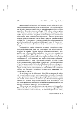 i
i
i
i
i
i
i
i
146 Análise de Discurso Crítica da publicidade
O levantamento de categorias associadas aos esforços retóricos foi reali-
zado com base em análises iniciais do corpus principal. Elas são tanto catego-
rias de análise quanto potenciais recursos orientados para propósitos retóricos
especíﬁcos. Como discutimos na subseção 3.3.4, embora muitas pesquisas
sobre “anúncios” tenham explorado a estrutura genérica “imagem/foto, texto
verbal, slogan, assinatura”, este gênero, ao menos no que toca ao anúncio de
medicamento, tende a subverter essa regularidade. Por isso, optamos pelo
conceito, inspirado em Miller (1994) e Swales (1990), de “macroorganização
retórica”. Por ele, entendemos a macroorganização dos anúncios segundo os
principais propósitos da atividade publicitária, quais sejam, (1) chamar aten-
ção e despertar interesse, (2) estimular desejo e criar convicção, e (3) incitar
à ação.
Esses propósitos centrais, distribuídos de maneira não-seqüencial e não-
obrigatória em textos, são vistos, aqui, em termos dos três “esforços retóricos”
principais de anúncios. Não são blocos de informação seqüenciais e obri-
gatórios, mas esforços retóricos particulares, com propósitos pontuais, que
servem aos propósitos globais do gênero. Isso signiﬁca que cada esforço retó-
rico possui funções especíﬁcas e recursos lingüístico-discursivos capazes de
desempenhá-las. O que, entretanto, não implica que todo texto publicitário,
de maneira previsível e linear, chame a atenção do leitor, desperte seu inte-
resse, estimule o desejo, crie convicção e, por ﬁm, leve-o a comprar/consumir
o bem/serviço anunciado. Peritos da publicidade têm demonstrado preocu-
pação crescente com o funcionamento da propaganda na perspectiva da re-
cepção textual, porque, como observam, “os consumidores estão se tornando
cada vez mais conscientes e alfabetizados em publicidade” (SAMPAIO, 2003:
233; RAINEY, 2006: 17).
No arcabouço, fruto do diálogo entre NR e ADC, as categorias de análise
são correlacionadas a esforços retóricos particulares. As análises iniciais do
corpus apontaram recursos/categorias que, em princípio, associam-se a cada
um dos três esforços retóricos de anúncios – (1) chamar atenção e despertar
interesse, (2) estimular desejo e criar convicção, e (3) incitar à ação. Nas
três subseções seguintes, apresento os propósitos implicados em cada um dos
esforços retóricos e os respectivos recursos potenciais.
Cabe observar que, naturalmente, o arcabouço apenas norteia a análise.
Não se aplica de maneira uniforme ao corpus, não esgota as possibilidades
de recursos retóricos, nem mesmo serve de instrumento para exaurir os tex-
www.livroslabcom.ubi.pt
 