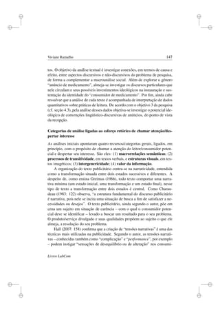 i
i
i
i
i
i
i
i
Viviane Ramalho 147
tos. O objetivo da análise textual é investigar conexões, em termos de causa e
efeito, entre aspectos discursivos e não-discursivos do problema de pesquisa,
de forma a complementar a macroanálise social. Além de explorar o gênero
“anúncio de medicamento”, almeja-se investigar os discursos particulares que
nele circulam e seus possíveis investimentos ideológicos na instauração e sus-
tentação da identidade do “consumidor de medicamento”. Por ﬁm, ainda cabe
ressalvar que a análise de cada texto é acompanhada de interpretação de dados
quantitativos sobre práticas de leitura. De acordo com o objetivo 3 da pesquisa
(cf. seção 4.3), pela análise desses dados objetiva-se investigar o potencial ide-
ológico de convenções lingüístico-discursivas de anúncios, do ponto de vista
da recepção.
Categorias de análise ligadas ao esforço retórico de chamar atenção/des-
pertar interesse
As análises iniciais apontaram quatro recursos/categorias gerais, ligados, em
princípio, com o propósito de chamar a atenção do leitor/consumidor poten-
cial e despertar seu interesse. São eles: (1) macrorrelações semânticas; (2)
processos de transitividade, em textos verbais, e estruturas visuais, em tex-
tos imagéticos; (3) intergenericidade; (4) valor da informação.
A organização do texto publicitário centra-se na narratividade, entendida
como a transformação situada entre dois estados sucessivos e diferentes. A
despeito de, como ensina Greimas (1966), todo texto comportar uma narra-
tiva mínima (um estado inicial, uma transformação e um estado ﬁnal), nesse
tipo de texto a transformação entre dois estados é central. Como Charau-
deau (1983: 122) observa, “a estrutura fundamental do discurso publicitário
é narrativa, pois nele se incita uma situação de busca a ﬁm de satisfazer a ne-
cessidades ou desejos”. O texto publicitário, ainda segundo o autor, põe em
cena um sujeito em situação de carência – com o qual o consumidor poten-
cial deve se identiﬁcar – levado a buscar um resultado para o seu problema.
O produto/serviço divulgado e suas qualidades propõem ao sujeito o que ele
almeja, a resolução do seu problema.
Hall (2007: 158) conﬁrma que a criação de “tensões narrativas” é uma das
técnicas mais utilizadas na publicidade. Segundo o autor, as tensões narrati-
vas – conhecidas também como “complicação” e “performance”, por exemplo
– podem instigar “sensações de desequilíbrio ou de alteração” nos consumi-
Livros LabCom
 