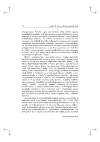 i
i
i
i
i
i
i
i
148 Análise de Discurso Crítica da publicidade
dores potenciais. Acredita-se que, uma vez criado tal desconforto, seja uma
necessidade, insatisfação, ou desejo, ampliam-se as possibilidades de o consu-
midor buscar recuperar a sensação de equilíbrio mediante a compra/consumo
do bem/serviço anunciado. Por exemplo, “a sensação de extremo mal-estar
aumentará a possibilidade de vender medicamentos contra dor; a preocupação
com atrativos físicos contribuirá para vender cosméticos”, e assim por diante.
Por isso, anúncios publicitários apresentam, de maneira tipiﬁcada, uma trans-
formação situada entre um estado inicial de desequilíbrio e um estado ﬁnal
de equilíbrio, este que pode ser apenas sugerido. No corpus, como apontaram
as análises iniciais, essa transformação tende a ser construída sobre a relação
semântica global “problema-solução”.
Relações semânticas tanto locais, entre períodos e orações, quanto glo-
bais (macrorrelações), entre trechos de textos ou em textos completos, cons-
tituem um traço textual particular em princípio associado a gêneros. O pa-
drão de macrorrelação semântica em textos, que interessa aqui, depende do
gênero. Por isso, trata-se de uma categoria acional. Textos publicitários, se-
gundo Fairclough (2003a) e Hoey (2001), são construídos de maneira geral
sobre o padrão “problema-solução”, o que converge com Charaudeau (1983)
e Hall (2007). O “problema” são as necessidades/desejos atribuídos ao con-
sumidor potencial, a “solução” é o produto/serviço anunciado. Não apenas
a relação semântica entre as partes do texto mas também a seleção lexical
sinaliza o tipo de relação semântica global do texto. O padrão problema-
solução, de acordo Hoey (2001), é sinalizado por palavras como “problema”,
“perigo”, “mudança”, “prevenção”, “melhoria”, e cognatas. No caso dos tex-
tos mais visuais, as imagens sinalizam esse padrão. A investigação da ma-
crorrelação semântica nos textos, vista como recurso potencial para chamar
atenção/despertar interesse do leitor, permitirá mapear e interpretar esse pa-
drão, característico do gênero anúncio, em textos promocionais explícitos e
implícitos.
A narratividade do texto publicitário implica, também, a organização de
uma fábula, explícita ou implícita. Como deﬁne Bal (1997: 5), uma fábula
constitui “uma série de eventos lógica e cronologicamente relatados, que são
causados ou vividos por atores”. Os atores da fábula, ou actantes, ainda se-
gundo a pesquisadora, dividem-se em três classes em função das relações
binárias que estabelecem entre si: sujeito/objeto, opositor/adjuvante, doa-
dor/receptor. Essas relações correspondem a três padrões que se encontram
www.livroslabcom.ubi.pt
 