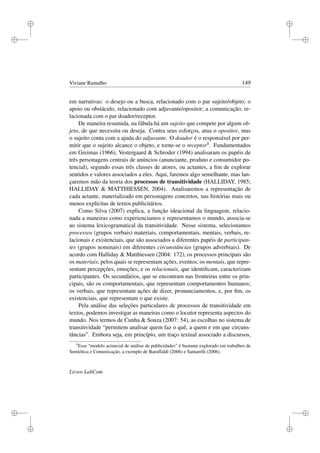 i
i
i
i
i
i
i
i
Viviane Ramalho 149
em narrativas: o desejo ou a busca, relacionado com o par sujeito/objeto; o
apoio ou obstáculo, relacionado com adjuvante/opositor; a comunicação, re-
lacionada com o par doador/receptor.
De maneira resumida, na fábula há um sujeito que compete por algum ob-
jeto, de que necessita ou deseja. Contra seus esforços, atua o opositor, mas
o sujeito conta com a ajuda do adjuvante. O doador é o responsável por per-
mitir que o sujeito alcance o objeto, e torne-se o receptor4. Fundamentados
em Greimas (1966), Vestergaard  Schroder (1994) analisaram os papéis de
três personagens centrais de anúncios (anunciante, produto e consumidor po-
tencial), segundo essas três classes de atores, ou actantes, a ﬁm de explorar
sentidos e valores associados a eles. Aqui, faremos algo semelhante, mas lan-
çaremos mão da teoria dos processos de transitividade (HALLIDAY, 1985;
HALLIDAY  MATTHIESSEN, 2004). Analisaremos a representação de
cada actante, materializado em personagens concretos, nas histórias mais ou
menos explícitas de textos publicitários.
Como Silva (2007) explica, a função ideacional da linguagem, relacio-
nada a maneiras como experienciamos e representamos o mundo, associa-se
ao sistema lexicogramatical da transitividade. Nesse sistema, selecionamos
processos (grupos verbais) materiais, comportamentais, mentais, verbais, re-
lacionais e existenciais, que são associados a diferentes papéis de participan-
tes (grupos nominais) em diferentes circunstâncias (grupos adverbiais). De
acordo com Halliday  Matthiessen (2004: 172), os processos principais são
os materiais, pelos quais se representam ações, eventos; os mentais, que repre-
sentam percepções, emoções; e os relacionais, que identiﬁcam, caracterizam
participantes. Os secundários, que se encontram nas fronteiras entre os prin-
cipais, são os comportamentais, que representam comportamentos humanos;
os verbais, que representam ações de dizer, pronunciamentos, e, por ﬁm, os
existenciais, que representam o que existe.
Pela análise das seleções particulares de processos de transitividade em
textos, podemos investigar as maneiras como o locutor representa aspectos do
mundo. Nos termos de Cunha  Souza (2007: 54), as escolhas no sistema de
transitividade “permitem analisar quem faz o quê, a quem e em que circuns-
tâncias”. Embora seja, em princípio, um traço textual associado a discursos,
4
Esse “modelo actancial de análise de publicidades” é bastante explorado em trabalhos de
Semiótica e Comunicação, a exemplo de Baruffaldi (2006) e Santarelli (2006).
Livros LabCom
 