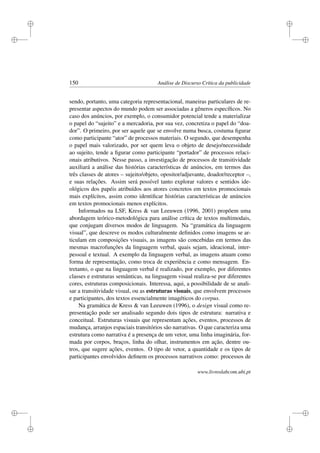 i
i
i
i
i
i
i
i
150 Análise de Discurso Crítica da publicidade
sendo, portanto, uma categoria representacional, maneiras particulares de re-
presentar aspectos do mundo podem ser associadas a gêneros especíﬁcos. No
caso dos anúncios, por exemplo, o consumidor potencial tende a materializar
o papel do “sujeito” e a mercadoria, por sua vez, concretiza o papel do “doa-
dor”. O primeiro, por ser aquele que se envolve numa busca, costuma ﬁgurar
como participante “ator” de processos materiais. O segundo, que desempenha
o papel mais valorizado, por ser quem leva o objeto de desejo/necessidade
ao sujeito, tende a ﬁgurar como participante “portador” de processos relaci-
onais atributivos. Nesse passo, a investigação de processos de transitividade
auxiliará a análise das histórias características de anúncios, em termos das
três classes de atores – sujeito/objeto, opositor/adjuvante, doador/receptor –,
e suas relações. Assim será possível tanto explorar valores e sentidos ide-
ológicos dos papéis atribuídos aos atores concretos em textos promocionais
mais explícitos, assim como identiﬁcar histórias características de anúncios
em textos promocionais menos explícitos.
Informados na LSF, Kress  van Leeuwen (1996, 2001) propõem uma
abordagem teórico-metodológica para análise crítica de textos multimodais,
que conjugam diversos modos de linguagem. Na “gramática da linguagem
visual”, que descreve os modos culturalmente deﬁnidos como imagens se ar-
ticulam em composições visuais, as imagens são concebidas em termos das
mesmas macrofunções da linguagem verbal, quais sejam, ideacional, inter-
pessoal e textual. A exemplo da linguagem verbal, as imagens atuam como
forma de representação, como troca de experiência e como mensagem. En-
tretanto, o que na linguagem verbal é realizado, por exemplo, por diferentes
classes e estruturas semânticas, na linguagem visual realiza-se por diferentes
cores, estruturas composicionais. Interessa, aqui, a possibilidade de se anali-
sar a transitividade visual, ou as estruturas visuais, que envolvem processos
e participantes, dos textos essencialmente imagéticos do corpus.
Na gramática de Kress  van Leeuwen (1996), o design visual como re-
presentação pode ser analisado segundo dois tipos de estrutura: narrativa e
conceitual. Estruturas visuais que representam ações, eventos, processos de
mudança, arranjos espaciais transitórios são narrativas. O que caracteriza uma
estrutura como narrativa é a presença de um vetor, uma linha imaginária, for-
mada por corpos, braços, linha do olhar, instrumentos em ação, dentre ou-
tros, que sugere ações, eventos. O tipo de vetor, a quantidade e os tipos de
participantes envolvidos deﬁnem os processos narrativos como: processos de
www.livroslabcom.ubi.pt
 