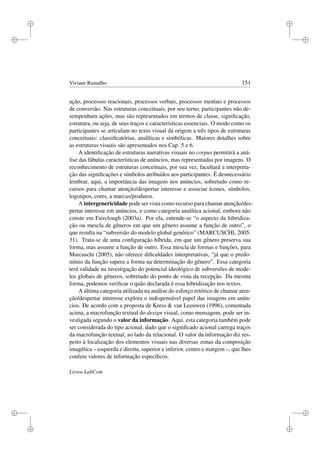 i
i
i
i
i
i
i
i
Viviane Ramalho 151
ação, processos reacionais, processos verbais, processos mentais e processos
de conversão. Nas estruturas conceituais, por seu turno, participantes não de-
sempenham ações, mas são representados em termos de classe, signiﬁcação,
estrutura, ou seja, de seus traços e características essenciais. O modo como os
participantes se articulam no texto visual dá origem a três tipos de estruturas
conceituais: classiﬁcatórias, analíticas e simbólicas. Maiores detalhes sobre
as estruturas visuais são apresentados nos Cap. 5 e 6.
A identiﬁcação de estruturas narrativas visuais no corpus permitirá a aná-
lise das fábulas características de anúncios, mas representadas por imagens. O
reconhecimento de estruturas conceituais, por sua vez, facultará a interpreta-
ção das signiﬁcações e símbolos atribuídos aos participantes. É desnecessário
lembrar, aqui, a importância das imagens nos anúncios, sobretudo como re-
cursos para chamar atenção/despertar interesse e associar ícones, símbolos,
logotipos, cores, a marcas/produtos.
A intergenericidade pode ser vista como recurso para chamar atenção/des-
pertar interesse em anúncios, e como categoria analítica acional, embora não
conste em Fairclough (2003a). Por ela, entende-se “o aspecto da hibridiza-
ção ou mescla de gêneros em que um gênero assume a função de outro”, o
que resulta na “subversão do modelo global genérico” (MARCUSCHI, 2005:
31). Trata-se de uma conﬁguração híbrida, em que um gênero preserva sua
forma, mas assume a função de outro. Essa mescla de formas e funções, para
Marcuschi (2005), não oferece diﬁculdades interpretativas, “já que o predo-
mínio da função supera a forma na determinação do gênero”. Essa categoria
terá validade na investigação do potencial ideológico de subversões de mode-
los globais de gêneros, sobretudo do ponto de vista da recepção. Da mesma
forma, podemos veriﬁcar o quão declarada é essa hibridização nos textos.
A última categoria utilizada na análise do esforço retórico de chamar aten-
ção/despertar interesse explora o indispensável papel das imagens em anún-
cios. De acordo com a proposta de Kress  van Leeuwen (1996), comentada
acima, a macrofunção textual do design visual, como mensagem, pode ser in-
vestigada segundo o valor da informação. Aqui, esta categoria também pode
ser considerada do tipo acional, dado que o signiﬁcado acional carrega traços
da macrofunção textual, ao lado da relacional. O valor da informação diz res-
peito à localização dos elementos visuais nas diversas zonas da composição
imagética – esquerda e direita, superior e inferior, centro e margem –, que lhes
confere valores de informação especíﬁcos.
Livros LabCom
 