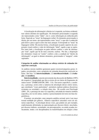 i
i
i
i
i
i
i
i
152 Análise de Discurso Crítica da publicidade
A localização da informação à direita ou à esquerda, na leitura ocidental,
tem valores distintos de signiﬁcação. Os elementos posicionados à esquerda
são representados como “dado”, isto é, como informação já conhecida pelo
leitor. Equivale ao “rema” da linguagem verbal. Os elementos posicionados à
direita, por seu turno, são representados como “novo”, o que não é conhecido
pelo leitor e para o qual se deve dar mais atenção. Corresponde ao “tema” da
linguagem verbal. Da mesma forma, a localização na parte superior da com-
posição visual confere o valor de informação “ideal”, aquilo a que se aspira.
Por outro lado, a localização na parte inferior confere o valor de informa-
ção “real”, aquilo que há de mais concreto, realista. Por ﬁm, a disposição
dos elementos visuais no “centro” confere a eles a condição de “núcleo da
informação”, ao qual os demais elementos, posicionados à “margem”, estão
sujeitados.
Categorias de análise relacionadas ao esforço retórico de estimular de-
sejo/criar convicção
As análises iniciais também apontaram quatro recursos/categorias gerais, li-
gados, em princípio, com o propósito de estimular desejo/criar convicção no
leitor. São eles: (1) intertextualidade; (2) interdiscursividade; (3) avalia-
ção; (4) metáfora.
Intertextualidade, conceito proveniente das discussões de Bakhtin (1997),
diz respeito à “propriedade que têm os textos de ser cheios de fragmentos de
outros textos” (FAIRCLOUGH, 2001: 114). Em textos especíﬁcos, a ausên-
cia, a presença, assim como a natureza da articulação desses outros textos,
que constituem “vozes particulares”, permitem explorar práticas discursivas
existentes na sociedade e a relação entre elas. De acordo com Fairclough
(2001: 29), a presença de uma voz especíﬁca, articulada de maneira também
especíﬁca, em vez de outras, sinaliza o posicionamento do texto em lutas he-
gemônicas.
Constitui, em princípio, uma categoria analítica acional, pois é um traço
textual moldado por gêneros. Gêneros especíﬁcos articulam vozes de ma-
neiras especíﬁcas. A articulação dessas vozes, que podem ser, por exemplo,
explicitamente delimitadas na representação por discurso direto; mescladas,
por discurso indireto; assimiladas, em pressuposições; ou ainda ecoadas iro-
nicamente, tende a ser disciplinadora ou transformadora em relação a lutas
www.livroslabcom.ubi.pt
 