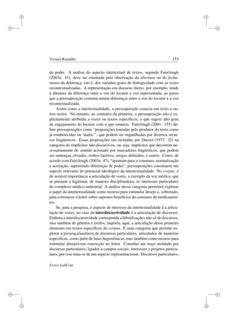 i
i
i
i
i
i
i
i
Viviane Ramalho 153
de poder. A análise do aspecto intertextual de textos, segundo Fairclough
(2003a: 41), deve ser orientada pela observação da abertura ou do fecha-
mento da diferença, isto é, dos variados graus de dialogicidade com as vozes
recontextualizadas. A representação em discurso direto, por exemplo, tende
à abertura da diferença entre a voz do locutor e voz representada, ao passo
que a pressuposição costuma anular diferenças entre a voz do locutor e a voz
recontextualizada.
Assim como a intertextualidade, a pressuposição conecta um texto a ou-
tros textos. No entanto, ao contrário da primeira, a pressuposição não é ex-
plicitamente atribuída a vozes ou textos especíﬁcos, o que sugere alto grau
de engajamento do locutor com o que enuncia. Fairclough (2001: 155) de-
ﬁne pressuposições como “proposições tomadas pelo produtor do texto como
já estabelecidas ou ‘dadas’”, que podem ser engatilhadas por diversos recur-
sos lingüísticos. Essas proposições são incluídas por Ducrot (1977: 32) na
categoria de implícitos não-discursivos, ou seja, implícitos que decorrem ne-
cessariamente do sentido acionado por marcadores lingüísticos, que podem
ser sentenças clivadas, verbos factivos, artigos deﬁnidos, e outros. Como, de
acordo com Fairclough (2003a: 47), “apontam para o consenso, normalização
e aceitação, suprimindo diferenças de poder”, pressuposições constituem um
aspecto relevante do potencial ideológico da intertextualidade. No corpus, é
de notável importância a articulação de vozes, a exemplo da voz médica, que
se prestam a legitimar, de maneira disciplinadora, os interesses particulares
do complexo médico-industrial. A análise dessa categoria permitirá explorar
o papel da intertextualidade como recurso para estimular desejo e, sobretudo,
para convencer o leitor sobre supostos benefícios do consumo de medicamen-
tos.
Se, para a pesquisa, o aspecto de interesse da intertextualidade é a articu-
lação de vozes, no caso da interdiscursividade é a articulação de discursos.
Embora a interdiscursividade corresponda a hibridizações não só de discursos,
mas também de gêneros e estilos, importa, aqui, a articulação desse primeiro
elemento em textos especíﬁcos do corpus. É uma categoria que permite ex-
plorar a presença/ausência de discursos particulares, articulados de maneiras
especíﬁcas, como parte de lutas hegemônicas, mas também como recurso para
estimular desejo/criar convicção no leitor. Constitui um traço moldado por
discursos particulares, ligados a campos sociais, interesses e projetos particu-
lares, por isso trata-se de um aspecto representacional. Discursos particulares,
Livros LabCom
 