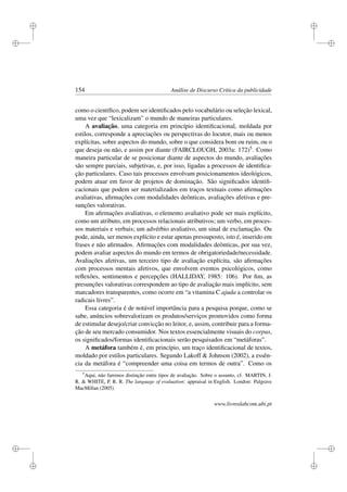 i
i
i
i
i
i
i
i
154 Análise de Discurso Crítica da publicidade
como o cientíﬁco, podem ser identiﬁcados pelo vocabulário ou seleção lexical,
uma vez que “lexicalizam” o mundo de maneiras particulares.
A avaliação, uma categoria em princípio identiﬁcacional, moldada por
estilos, corresponde a apreciações ou perspectivas do locutor, mais ou menos
explícitas, sobre aspectos do mundo, sobre o que considera bom ou ruim, ou o
que deseja ou não, e assim por diante (FAIRCLOUGH, 2003a: 172)5. Como
maneira particular de se posicionar diante de aspectos do mundo, avaliações
são sempre parciais, subjetivas, e, por isso, ligadas a processos de identiﬁca-
ção particulares. Caso tais processos envolvam posicionamentos ideológicos,
podem atuar em favor de projetos de dominação. São signiﬁcados identiﬁ-
cacionais que podem ser materializados em traços textuais como aﬁrmações
avaliativas, aﬁrmações com modalidades deônticas, avaliações afetivas e pre-
sunções valorativas.
Em aﬁrmações avaliativas, o elemento avaliativo pode ser mais explícito,
como um atributo, em processos relacionais atributivos; um verbo, em proces-
sos materiais e verbais; um advérbio avaliativo, um sinal de exclamação. Ou
pode, ainda, ser menos explícito e estar apenas pressuposto, isto é, inserido em
frases e não aﬁrmados. Aﬁrmações com modalidades deônticas, por sua vez,
podem avaliar aspectos do mundo em termos de obrigatoriedade/necessidade.
Avaliações afetivas, um terceiro tipo de avaliação explícita, são aﬁrmações
com processos mentais afetivos, que envolvem eventos psicológicos, como
reﬂexões, sentimentos e percepções (HALLIDAY, 1985: 106). Por ﬁm, as
presunções valorativas correspondem ao tipo de avaliação mais implícito, sem
marcadores transparentes, como ocorre em “a vitamina C ajuda a controlar os
radicais livres”.
Essa categoria é de notável importância para a pesquisa porque, como se
sabe, anúncios sobrevalorizam os produtos/serviços promovidos como forma
de estimular desejo/criar convicção no leitor, e, assim, contribuir para a forma-
ção de seu mercado consumidor. Nos textos essencialmente visuais do corpus,
os signiﬁcados/formas identiﬁcacionais serão pesquisados em “metáforas”.
A metáfora também é, em princípio, um traço identiﬁcacional de textos,
moldado por estilos particulares. Segundo Lakoff  Johnson (2002), a essên-
cia da metáfora é “compreender uma coisa em termos de outra”. Como os
5
Aqui, não faremos distinção entre tipos de avaliação. Sobre o assunto, cf. MARTIN, J.
R.  WHITE, P. R. R. The language of evaluation: appraisal in English. London: Palgrave
MacMillan (2005).
www.livroslabcom.ubi.pt
 