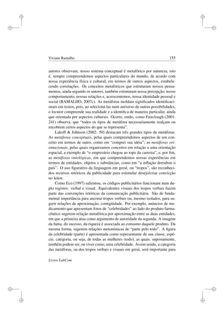 i
i
i
i
i
i
i
i
Viviane Ramalho 155
autores observam, nosso sistema conceptual é metafórico por natureza, isto
é, sempre compreendemos aspectos particulares do mundo, de acordo com
nossa experiência física e cultural, em termos de outros aspectos, estabele-
cendo correlações. Os conceitos metafóricos que estruturam nossos pensa-
mentos, ainda segundo os autores, também estruturam nossa percepção, nosso
comportamento, nossas relações e, acrescentemos, nossa identidade pessoal e
social (RAMALHO, 2007c). As metáforas moldam signiﬁcados identiﬁcaci-
onais em textos, pois, ao selecioná-las num universo de outras possibilidades,
o locutor compreende sua realidade e a identiﬁca de maneira particular, ainda
que orientada por aspectos culturais. Ocorre, então, como Fairclough (2001:
241) observa, que “todos os tipos de metáfora necessariamente realçam ou
encobrem certos aspectos do que se representa”.
Lakoff  Johnson (2002: 50) destacam três grandes tipos de metáforas.
As metáforas conceptuais, pelas quais compreendemos aspectos de um con-
ceito em termos de outro, como em “comprei sua idéia”; as metáforas ori-
entacionais, pelas quais organizamos conceitos em relação a uma orientação
espacial, a exemplo de “o empresário chegou ao topo da carreira”, e, por ﬁm,
as metáforas ontológicas, em que compreendemos nossas experiências em
termos de entidades, objetos e substâncias, como em “a inﬂação derrubou o
país”. O uso ﬁgurativo da linguagem em geral, ou “tropos”, são reconheci-
dos recursos retóricos da publicidade para estimular desejo/criar convicção
no leitor.
Como Eco (1997) salientou, os códigos publicitários funcionam num du-
plo registro: verbal e visual. Equivalentes visuais dos tropos verbais fazem
parte das convenções retóricas da comunicação publicitária. São de funda-
mental importância para ancorar tropos verbais ou, mesmo isolados, para su-
gerir relações de aproximação, contigüidade. Por exemplo, anúncios de me-
dicamento que apresentam fotos de “celebridades” ao lado do produto farma-
cêutico sugerem relação metafórica por aproximação entre as duas entidades,
em que a primeira atua como argumento de autoridade da segunda. A imagem
da fama, do sucesso, da riqueza é associada ao consumo daquele produto. Da
mesma forma, sugerem relações metonímicas de “parte pelo todo”. A ﬁgura
da celebridade (parte) é apresentada como representante de sua classe, espé-
cie, categoria, ou seja, de todas as mulheres (todo), as quais, supostamente,
também podem ser, ou viver como, uma celebridade. Assim sendo, a categoria
das metáforas, ou dos tropos verbais e visuais em geral, será importante para
Livros LabCom
 