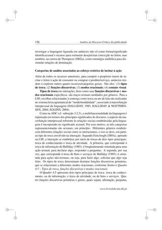 i
i
i
i
i
i
i
i
156 Análise de Discurso Crítica da publicidade
investigar a linguagem ﬁgurada em anúncios não só como forma/signiﬁcado
identiﬁcacional e recurso para estimular desejo/criar convicção no leitor, mas
também, na esteira de Thompson (2002a), como estratégia simbólica para dis-
simular relações de dominação.
Categorias de análise associadas ao esforço retórico de incitar à ação
Além de todos os recursos anteriores, para cumprir o propósito maior de in-
citar o leitor à ação de consumir ou comprar o produto/serviço, anúncios ten-
dem a explorar outros quatro recursos/categorias gerais. São eles: (1) tipos
de troca; (2) funções discursivas; (3) modos oracionais; (4) contato visual.
Tipos de troca em interações, bem como suas funções discursivas e mo-
dos oracionais especíﬁcos, são traços textuais moldados por gêneros. Para a
LSF, escolhas relacionadas à sentença como troca ou ato de fala são realizadas
no sistema lexicogramatical de “modo/modalidade”, associado à macrofunção
interpessoal da linguagem (HALLIDAY, 1985, HALLIDAY  MATTHIES-
SEN, 2004; EGGINS, 2004).
Como na ADC (cf. subseção 3.2.3), a multifuncionalidade da linguagem é
repensada em termos dos principais signiﬁcados do discurso, o aspecto da ma-
crofunção interpessoal referente às relações sociais estabelecidas pela lingua-
gem é incorporado no signiﬁcado acional. Por esse motivo, as três categorias
supramencionadas são acionais, em princípio. Diferentes gêneros estabele-
cem diferentes relações sociais entre os interactantes, e isso se deve, em parte,
ao tipo de troca envolvido na interação. Segundo Fairclough (2003a), apoiado
na LSF, a interação se estabelece por meio de trocas de dois tipos principais:
troca de conhecimento e troca de atividade. A primeira, que corresponde à
troca de informação de Halliday (1985), é freqüentemente orientada para uma
ação textual, para declarar algo, responder a perguntas. A segunda, por sua
vez, que corresponde à troca de bens e serviços de Halliday (1985), é orien-
tada para ações não-textuais, ou seja, para fazer algo, solicitar que algo seja
feito. Os tipos de troca determinam distintas funções discursivas primárias,
que se relacionam a diferentes modos oracionais, conforme ilustra o Quadro
4.5 – Tipos de troca, funções discursivas e modos oracionais:
O Quadro 4.5 apresenta dois tipos principais de troca: troca de conheci-
mento, ou de informação; e troca de atividade, ou de bens e serviços. Qua-
tro funções discursivas primárias e gerais, quais sejam, aﬁrmação, pergunta,
www.livroslabcom.ubi.pt
 