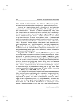 i
i
i
i
i
i
i
i
158 Análise de Discurso Crítica da publicidade
típica explícita, no modo imperativo, mas demandas de bens e serviços tam-
bém podem ser feitas em sentenças interrogativas moduladas e declarativas.
Como se vê, a relação entre as funções discursivas e os possíveis modos
oracionais não é, como alerta Fairclough (2003a: 117), “uma questão de sim-
ples correspondência”. A análise dos tipos de troca em geral, e não só no
que concerne a funções discursivas e modos oracionais, deve considerar fa-
tores contextuais e sociais. A respeito, um ponto importante para a pesquisa
é o uso metafórico dos tipos de troca e funções discursivas, o que Halliday
(1985) conceitua como “metáforas interpessoais de modo”. Anúncios menos
explícitos tendem a ser organizados, metaforicamente, como troca de conheci-
mento, supostamente orientados para a compreensão, nos termos de Habermas
(2002). No entanto, simulam troca de conhecimento, como se fossem orien-
tados para informar, com o propósito estratégico ﬁnal de desencadear ações.
De particular relevância ideológica, os tipos de troca, funções discursivas e
modos oracionais são tanto importantes categorias de análise quanto valio-
sos recursos para se incitarem ações em textos, quer de maneira congruente e
explícita ou metafórica e implícita.
Na gramática de Kress  van Leeuwen (1996: 119), o design visual como
troca de experiência, de acordo com a macrofunção interpessoal da lingua-
gem, pode ser analisado segundo a categoria contato visual, dentre outras.
Associadas a textos verbais ou sozinhas, imagens podem sugerir demandas em
trocas de atividade, ou ofertas em trocas de conhecimento/informação. Como
explicam os autores, na comunicação visual o tipo de interação depende da
natureza do contato visual estabelecido entre os participantes representados,
isto é, pessoas, lugares, e coisas, que são o assunto da comunicação, e os par-
ticipantes interativos, que participam da comunicação, ou seja, “quem fala e
ouve ou escreve e lê, produz as imagens ou as vê”, o que inclui os leitores, ou
viewers (KRESS  van LEEUWEN, 1996: 46, 122).
Nos casos em que participantes representados olham diretamente para o
leitor, vetores formados pela linha dos olhos conectam os primeiros com o lei-
tor (viewer), participante interativo. Nessa conﬁguração visual, o participante
representado, de quem o vetor (linha do olhar) emana, dirige-se ao partici-
pante interativo e demanda algo dele. Nos termos dos autores, “demanda que
o leitor entre em algum tipo de relação imaginária com ele”. A troca estabe-
lecida, neste caso, é de atividade. Por outro lado, nas conﬁgurações visuais
em que o objeto do olhar não é o leitor, mas, sim, o participante representado,
www.livroslabcom.ubi.pt
 