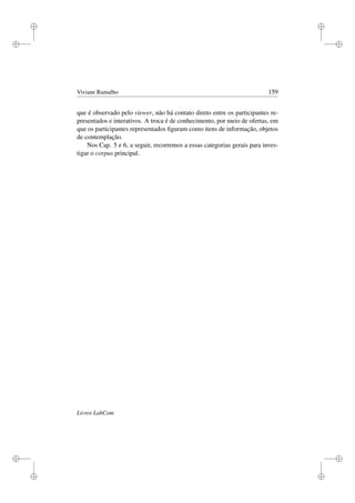 i
i
i
i
i
i
i
i
Viviane Ramalho 159
que é observado pelo viewer, não há contato direto entre os participantes re-
presentados e interativos. A troca é de conhecimento, por meio de ofertas, em
que os participantes representados ﬁguram como itens de informação, objetos
de contemplação.
Nos Cap. 5 e 6, a seguir, recorremos a essas categorias gerais para inves-
tigar o corpus principal.
Livros LabCom
 