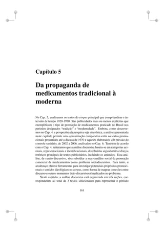 i
i
i
i
i
i
i
i
Capítulo 5
Da propaganda de
medicamentos tradicional à
moderna
No Cap. 5, analisamos os textos do corpus principal que compreendem o in-
tervalo de tempo 1920-1970. São publicidades mais ou menos explícitas que
exempliﬁcam o tipo de promoção de medicamentos praticado no Brasil nos
períodos designados “tradição” e “modernidade”. Embora, como descreve-
mos no Cap. 4, a perspectiva da pesquisa seja sincrônica, a análise apresentada
neste capítulo permite uma aproximação comparativa entre os textos promo-
cionais produzidos até a década de 1970 e aqueles elaborados sob pressão do
controle sanitário, de 2002 a 2006, analisados no Cap. 6. Também de acordo
com o Cap. 4, reiteramos que a análise discursiva baseia-se em categorias aci-
onais, representacionais e identiﬁcacionais, distribuídas segundo três esforços
retóricos principais de textos publicitários, incluindo os anúncios. Essa aná-
lise, de cunho discursivo, visa subsidiar a macroanálise social da promoção
comercial de medicamentos como problema sociodiscursivo. Para tanto, o
arcabouço oferece ferramentas para investigar potenciais propósitos promoci-
onais e sentidos ideológicos no corpus, como forma de mapear conexões entre
discurso e outros momentos (não-discursivos) implicados no problema.
Neste capítulo, a análise discursiva está organizada em três seções, cor-
respondentes ao total de 3 textos selecionados para representar o período
161
 