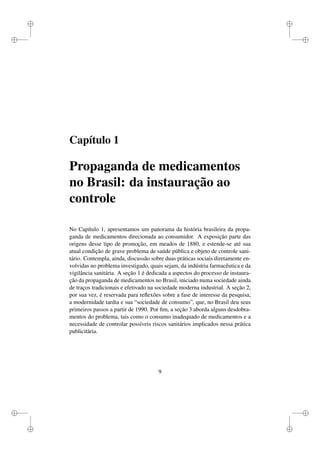 i
i
i
i
i
i
i
i
Capítulo 1
Propaganda de medicamentos
no Brasil: da instauração ao
controle
No Capítulo 1, apresentamos um panorama da história brasileira da propa-
ganda de medicamentos direcionada ao consumidor. A exposição parte das
origens desse tipo de promoção, em meados de 1880, e estende-se até sua
atual condição de grave problema de saúde pública e objeto de controle sani-
tário. Contempla, ainda, discussão sobre duas práticas sociais diretamente en-
volvidas no problema investigado, quais sejam, da indústria farmacêutica e da
vigilância sanitária. A seção 1 é dedicada a aspectos do processo de instaura-
ção da propaganda de medicamentos no Brasil, iniciado numa sociedade ainda
de traços tradicionais e efetivado na sociedade moderna industrial. A seção 2,
por sua vez, é reservada para reﬂexões sobre a fase de interesse da pesquisa,
a modernidade tardia e sua “sociedade de consumo”, que, no Brasil deu seus
primeiros passos a partir de 1990. Por ﬁm, a seção 3 aborda alguns desdobra-
mentos do problema, tais como o consumo inadequado de medicamentos e a
necessidade de controlar possíveis riscos sanitários implicados nessa prática
publicitária.
9
 