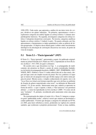 i
i
i
i
i
i
i
i
162 Análise de Discurso Crítica da publicidade
1920-1970. Cada seção, que apresenta a análise de um único texto do cor-
pus, divide-se em quatro subseções. Na primeira, apresentamos o texto e
exploramos categorias de análise ligadas ao esforço retórico 1 (chamar aten-
ção/despertar interesse). Na segunda, investigamos categorias do esforço re-
tórico 2 (despertar desejo/criar convicção). Na terceira, categorias analíticas
ligadas ao esforço retórico 3 (induzir à ação). Na quarta subseção, por ﬁm,
apresentamos e interpretamos os dados quantitativos sobre as práticas de lei-
tura pesquisadas. O objetivo dessa última parte é reﬂetir sobre investimentos
ideológicos da articulação de convenções discursivas nos textos, do ponto de
vista da recepção.
5.1 Texto 5.1 – “Facto ignorado” (1927)
O Texto 5.1, “Facto ignorado”, apresentado a seguir, foi publicado original-
mente no jornal O Estado de S. Paulo em 1927, e reproduzido no livro Recla-
mes da Bayer: 1911-1942, do qual o coletamos:
De acordo com o que discutimos no Cap. 1, as propagandas de medi-
camento são pioneiras no Brasil, a ponto de serem consideradas fundado-
ras da história da propaganda brasileira (ABREU, 2007; TEMPORÃO, 1987;
VOLPI, 2007). Embora o Texto 5.1 tenha sobrevivido até os dias atuais, che-
gou até aqui como um simples recorte de jornal. Por isso, podemos só supor
que se tratava de um pequeno texto que dividia espaço com outros numa pá-
gina do jornal. Mesmo assim, o simples conhecimento do suporte, isto é, do
“locus físico ou virtual com formato especíﬁco que serve de base ou ambiente
de ﬁxação do gênero materializado como texto”, na deﬁnição de Marcuschi
(mimeo: 13), já nos auxilia. Interessante notar que, embora se apresente na
forma de notícia – o que o suporte, o título, o “fato noticioso” nos permitem
aﬁrmar –, o texto foi reproduzido no livro da Bayer (2005: 73) como um de
seus “reclames”. É, portanto, reconhecido pelo anunciante como uma peça
publicitária.
Na sistematização dos dados (cf.seção 4.4), o Texto 5.1 integrou a catego-
ria geral “publicidade oculta”, relativa a textos que omitem ou dissimulam o
caráter publicitário. O termo que designa a categoria foi utilizado na CP 84,
em 2005, para fazer referência a textos, produzidos na vigência do controle
sanitário, que ocultavam o propósito promocional. Como se trata, também,
www.livroslabcom.ubi.pt
 