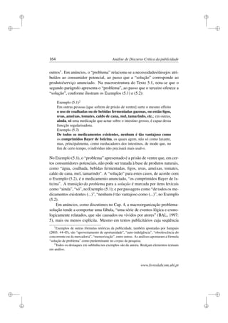 i
i
i
i
i
i
i
i
164 Análise de Discurso Crítica da publicidade
outros1. Em anúncios, o “problema” relaciona-se a necessidades/desejos atri-
buídos ao consumidor potencial, ao passo que a “solução” corresponde ao
produto/serviço anunciado. Na macroestrutura do Texto 5.1, nota-se que o
segundo parágrafo apresenta o “problema”, ao passo que o terceiro oferece a
“solução”, conforme ilustram os Exemplos (5.1) e (5.2):
Exemplo (5.1)2
Em outras pessoas [que sofrem de prisão de ventre] surte o mesmo effeito
o uso de coalhadas ou de bebidas fermentadas gazosas, ou então ﬁgos,
uvas, ameixas, tomates, caldo de cana, mel, tamarindo, etc.; em outras,
ainda, só uma medicação que actue sobre o intestino grosso, é capaz dessa
funcção regularisadora.
Exemplo (5.2)
De todos os medicamentos existentes, nenhum é tão vantajoso como
os comprimidos Bayer de Isticina, os quaes agem, não só como laxante,
mas, principalmente, como reeducadores dos intestinos, de modo que, no
ﬁm de certo tempo, o individuo não precisará mais usal-o.
No Exemplo (5.1), o “problema” apresentado é a prisão de ventre que, em cer-
tos consumidores potenciais, não pode ser tratada à base de produtos naturais,
como “água, coalhada, bebidas fermentadas, ﬁgos, uvas, ameixas, tomates,
caldo de cana, mel, tamarindo”. A “solução” para estes casos, de acordo com
o Exemplo (5.2), é o medicamento anunciado, “os comprimidos Bayer de Is-
ticina”. A transição do problema para a solução é marcada por itens lexicais
como “ainda”, “só”, no Exemplo (5.1); e por passagens como “de todos os me-
dicamentos existentes (...)”, “nenhum é tão vantajoso como (...)”, no Exemplo
(5.2).
Em anúncios, como discutimos no Cap. 4, a macroorganização problema-
solução tende a comportar uma fábula, “uma série de eventos lógica e crono-
logicamente relatados, que são causados ou vividos por atores” (BAL, 1997:
5), mais ou menos explícita. Mesmo em textos publicitários cuja seqüência
1
Exemplos de outras fórmulas retóricas da publicidade, também apontadas por Sampaio
(2003: 44-45), são “aproveitamento de oportunidade”, “auto-indulgência”, “obsolescência do
concorrente ou da mercadoria”, “memorização”, entre outras. As análises apontaram a fórmula
“solução de problema” como predominante no corpus de pesquisa.
2
Todos os destaques em sublinha nos exemplos são da autora. Realçam elementos textuais
em análise.
www.livroslabcom.ubi.pt
 
