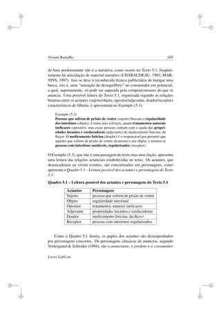 i
i
i
i
i
i
i
i
Viviane Ramalho 165
de base predominante não é a narrativa, como ocorre no Texto 5.1, freqüen-
temente há articulação de material narrativo (CHARAUDEAU, 1983; MAR-
TINS, 1997). Isso se deve à reconhecida técnica publicitária de instigar uma
busca, isto é, uma “sensação de desequilíbrio” no consumidor em potencial,
a qual, supostamente, só pode ser superada pela compra/consumo do que se
anuncia. Uma possível leitura do Texto 5.1, organizada segundo as relações
binárias entre os actantes (sujeito/objeto, opositor/adjuvante, doador/receptor)
característicos de fábulas, é apresentada no Exemplo (5.3):
Exemplo (5.3)
Pessoas que sofrem de prisão de ventre (sujeito) buscam a regularidade
dos intestinos (objeto). Contra seus esforços, atuam tratamentos naturais
ineﬁcazes (opositor), mas essas pessoas contam com a ajuda das propri-
edades laxantes e reeducadoras (adjuvante) do medicamento Isticina, da
Bayer. O medicamento Isticina (doador) é o responsável por permitir que
aqueles que sofrem de prisão de ventre alcancem o seu objeto, e tornem-se
pessoas com intestinos saudáveis, regularizados (receptor).
O Exemplo (5.3), que não é uma passagem do texto mas uma ilação, apresenta
uma leitura das relações actanciais estabelecidas no texto. Os actantes, que
desencadeiam ou vivem eventos, são concretizados em personagens, como
apresenta o Quadro 5.1 – Leitura possível dos actantes e personagens do Texto
5.1:
Quadro 5.1 – Leitura possível dos actantes e personagens do Texto 5.1
Actantes Personagens
Sujeito pessoas que sofrem de prisão de ventre
Objeto regularidade intestinal
Opositor tratamentos naturais ineﬁcazes
Adjuvante propriedades laxantes e reeducadoras
Doador medicamento Isticina, da Bayer
Receptor pessoas com intestinos regularizados
Como o Quadro 5.1 ilustra, os papéis dos actantes são desempenhados
por personagens concretos. Os personagens clássicos de anúncios, segundo
Vestergaard  Schroder (1994), são o anunciante, o produto e o consumidor
Livros LabCom
 