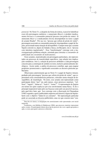 i
i
i
i
i
i
i
i
166 Análise de Discurso Crítica da publicidade
potencial. No Texto 5.1, a despeito da forma de notícia, é possível identiﬁcar
esses três personagens canônicos: o anunciante (Bayer), o produto (medica-
mento Isticina) e o consumidor potencial (pessoas com prisão de ventre). O
anunciante Bayer e o medicamento Isticina desempenham no texto o papel
do actante Doador3. Por sua vez, “pessoas que sofrem de prisão de ventre”,
personagem associado ao consumidor potencial, desempenham o papel de Su-
jeito, posicionado numa situação de desequilíbrio. Cumpre notar que o actante
Sujeito converte-se, depois de ﬁndada a busca, em Receptor, isto é, “pessoas
com intestinos regularizados”. Essa “transformação” converge com a ma-
croorganização problema-solução, orientada para converter o consumidor de
publicidade em consumidor de medicamentos.
Esses actantes, materializados em personagens particulares, são represen-
tados em processos de transitividade especíﬁcos, cuja seleção tem implica-
ções semânticas. Isto é, a seleção de processos atribuídos a cada personagem
concorre para a construção de sentidos no texto, inclusive potencialmente ide-
ológicos. Assim sendo, a análise de processos contribui, aqui, para mapear
propósitos promocionais e signiﬁcados associados ao discurso particular pu-
blicitário.
Observamos anteriormente que no Texto 5.1 o papel de Sujeito é desem-
penhado pelo personagem “pessoas que sofrem de prisão de ventre”, que re-
presentam os/as consumidores/as potenciais, colocados numa situação de de-
sequilíbrio, de insatisfação. No texto, esse actante está representado como
participante direto “ator” em, pelo menos, cinco processos materiais: “sof-
frem”, “ingerir”, “deitar-se”, “usal-o”, “tomar”4. A representação do Sujeito
em termos de ações explica-se por esse envolvimento numa busca. É ele o
principal responsável tanto pelo seu fracasso como pelo seu possível sucesso,
pelo qual deve lutar, agir. Isso converge com a observação de Charaudeau
(1983) segundo a qual a publicidade empresta ao/à leitor/a a ﬁgura de Sujeito-
herói com o objetivo “induzi-lo ao consumo”. Tal representação particular
pode ser associada ao discurso publicitário, uma vez que consiste num “con-
3
Para ﬁns de clareza, as designações dos atores/actantes serão apresentadas com inicial
maiúscula.
4
Lembremos, com Halliday  Matthiessen (2004), que processos materiais representam
ações, eventos. Os participantes diretos desse tipo de processo são o ator, aquele que pratica a
ação, e a meta, para quem o processo se direciona.
www.livroslabcom.ubi.pt
 