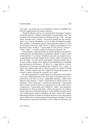 i
i
i
i
i
i
i
i
Viviane Ramalho 167
vite à ação”, um convite para o/a consumidor/a recuperar seu equilíbrio por
meio da compra/consumo do produto anunciado.
O papel de Opositor, por sua vez, executado pelo personagem “tratamen-
tos naturais ineﬁcazes”, também é representado como participante “ator”, mas
em apenas uma ocorrência de processo material, qual seja, “surte”. Sua ação
sugere confronto entre o Sujeito e um possível inimigo que age contraria-
mente a seus esforços, diﬁcultando o acesso ao objeto de desejo/necessidade.
Aqui, portanto, os tratamentos naturais é que representam ameaça aos esfor-
ços do Sujeito na busca por saúde. Por ﬁm, o Doador, materializado no “me-
dicamento Isticina da Bayer”, é representado em dois processos materiais –
“actue”, “agem” – e em duas ocorrências do processo relacional “ser”.
Como sabemos, o papel do Doador, de central importância em narrativas,
é tipiﬁcadamente desempenhado por algo/alguém superior ao Sujeito, como
a fada madrinha o é em relação à Cinderela, para citar um exemplo clássico.
A representação do Doador segundo ações, eventos, reforça sua atuação em
favor do Sujeito. O valor inscrito nesse papel é altamente positivo, pois é
ele quem conduz o Sujeito até seu objeto de necessidade/desejo, contribuindo
para transformá-lo em Receptor. No Texto 5.1, o papel positivo é desem-
penhado pelo medicamento, responsável pela conjunção entre o sujeito e a
saúde. Sem adentrar ainda mais no “percurso gerativo do sentido” de Fiorin
(2001), o Doador contribui para tirar o Sujeito da situação de disjunção com
a saúde, levando-o à situação de conjunção com a saúde.
De central importância é a representação do medicamento como Doador,
e não como o Objeto pelo qual se luta. Este último corresponde àquilo que o
medicamento pode oferecer, isto é, a regularidade intestinal, a saúde. Como
objeto de valor abstrato, a “saúde” é materializada no objeto concreto “me-
dicamento”. Disso resulta que o “consumo de medicamento” é representado
como a forma concreta de entrar em conjunção com a saúde, assim como o
“medicamento” é apresentado como símbolo de “saúde”. Essa representa-
ção particular do discurso publicitário, voltada para interesses do complexo
médico-industrial, contribui para legitimar o valor simbólico do medicamento
como corporiﬁcação, mágica e instantânea, da saúde. Ainda sobre o impor-
tante papel do Doador, na análise de seleção de processos, como mencionamos
acima, identiﬁcamos sua representação como participante “portador” nos dois
únicos processos relacionais encontrados no texto. Processos relacionais, que
Livros LabCom
 