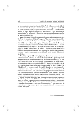 i
i
i
i
i
i
i
i
168 Análise de Discurso Crítica da publicidade
servem para caracterizar, identiﬁcar entidades5, são utilizados com freqüência
em anúncios para descrever a mercadoria anunciada, seja para identiﬁcá-la
ou, como ocorre no Texto 5.1, para atribuir-lhe qualidades. O “medicamento
Isticina da Bayer” ﬁgura como portador dos atributos “capaz dessa funcção
regularisadora” e “vantajoso”, qualidades que concorrem para a valorização
do Doador-medicamento.
Vale observar que nem todos os actantes ﬁguram explicitamente em textos.
No Texto 5.1, os actantes Objeto, Receptor e Adjuvante ﬁcam subentendidos,
de forma que a elaboração de sua existência ﬁca a cargo do leitor. Como alerta
Mey (2001), isso pode contribuir para reduzir a responsabilidade do locutor
ao conteúdo explícito, de sorte que o interlocutor acaba tornando-se o respon-
sável pela signiﬁcação implícita. A ausência desses actantes ou sua presença
implícita também são relevantes. Se o leitor é quem elabora a relação entre o
Sujeito (em disjunção com a saúde) e o Receptor (em conjunção com ela), por
exemplo, o locutor se exime da responsabilidade de tal sentido, visivelmente
ideológico.
A análise empreendida até aqui permite observar que tanto a macroor-
ganização quanto o padrão de transitividade do Texto 5.1 apontam para um
propósito orientado mais para a promoção do que para a informação, ao con-
trário do que sua forma de notícia sugere. Essa mescla de formas e funções
aponta para um processo de intergenericidade, “o aspecto da hibridização ou
mescla de gêneros em que um gênero assume a função de outro” (MARCUS-
CHI, 2005: 31). Nesse nível mais alto de hibridização, um gênero especíﬁco
preserva sua forma mas assume a função de outro. Tendo em vista os resul-
tados iniciais da análise bem como o fato de o próprio anunciante identiﬁcar
o texto como um anúncio, conforme mencionamos acima, podemos sustentar
que no Texto 5.1 temos um anúncio publicitário no formato de notícia. O Di-
5
Segundo Halliday  Matthiessen (2004), processos relacionais prestam-se à caracteriza-
ção e identiﬁcação de entidades. Subdividem-se em atributivos e identiﬁcacionais. Resumida-
mente, nos processos relacionais atributivos, o participante direto atributo é a qualidade dada
ao participante portador. Nos identiﬁcacionais, por sua vez, o participante direto característica
é a entidade em identiﬁcação, e o valor, outro participante direto, é o termo identiﬁcador. No
texto, só faremos distinção entre os tipos de processos relacionais quando for semanticamente
relevante para a análise.
www.livroslabcom.ubi.pt
 