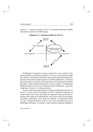 i
i
i
i
i
i
i
i
Viviane Ramalho 169
agrama 5.1 – Intergenericidade no Texto 5.1, baseado em Marcuschi (2005),
representa esse processo de hibridização:
Diagrama 5.1 – Intergenericidade no Texto 5.1
O Diagrama 5.1 apresenta o anúncio publicitário, com sua forma e fun-
ção mais estáveis, como gênero situado A; e a notícia, com sua forma e função
mais estáveis, como gênero situado B. A parte superior direita do diagrama re-
presenta a fusão entre a função do gênero A, anúncio publicitário, e a forma do
gênero B, notícia. Essa fusão resulta num processo de hibridização acentuado
que altera o modelo global relativamente estável do anúncio. A conﬁguração
híbrida dá origem a um texto com função de anúncio publicitário – promover,
vender bens e serviços – em forma de notícia.
No início desta seção questionamos a natureza do hibridismo genérico do
Texto 5.1. Como o texto foi produzido em 1927, o hibridismo não pode ser
compreendido como recurso para fugir das imposições legais que pesam atu-
almente sobre anúncios de medicamento, nem mesmo como fruto da prática
“jornalístico-publicitária” atual. Resta-nos defender, com Marcuschi (2005:
32), que a intergenericidade é usada no texto como reconhecido recurso da
publicidade, pelo qual “se subverte a ordem genérica instituída chamando a
Livros LabCom
 