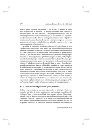 i
i
i
i
i
i
i
i
170 Análise de Discurso Crítica da publicidade
atenção para a venda de um produto”, a ﬁm de que “o vejamos de forma
mais nítida no mar de produtos”. A despeito do suporte, bem como do tí-
tulo que destaca um “fato noticioso”, a função predominante do Texto 5.1
é vender/promover o medicamento da Bayer, e não informar sua “ignorada”
existência e necessidade. Por isso, a intergenericidade do Texto 5.1 pode ser
uma maneira, bastante eﬁciente, de recorrer a elementos-surpresa – novos en-
quadramentos, formatos estabelecidos mas aplicados para novos ﬁns –, que
chamam a atenção pela estranheza.
A análise de categorias ligadas ao esforço retórico de chamar a aten-
ção/despertar o interesse do leitor aponta que, ao contrário do que sugerem
o formato e o suporte de notícias, o Texto 5.1 apresenta macrorrelação semân-
tica, bem como padrão de transitividade, característicos do gênero situado
anúncio, o que concorre para a predominância do propósito estratégico pro-
mocional. A macroorganização “problema-solução” pode ter, ainda, implica-
ções ideológicas tanto por contribuir para criar “necessidades” de saúde, apre-
sentadas como problema, quanto por apresentar o medicamento como única
solução. A seleção dos processos de transitividade no texto é típica da repre-
sentação particular do discurso publicitário, associada ao gênero anúncio, e
de notável potencial ideológico. A representação do actante Sujeito em ações
sugere um convite a consumidores/as em potencial para criarem/satisfazerem
necessidades de saúde pelo consumo do medicamento anunciado. A sobre-
valorização do medicamento, na ﬁgura do Doador, contribui para sustentar a
representação particular do medicamento como símbolo de saúde. Por ﬁm, a
respeito da intergenericidade do Texto 5.1, cabe ressalvar que, mesmo como
recurso mais explícito, não devemos subestimar o potencial ideológico da “fu-
são” entre as funções vender-informar, em práticas de leitura particulares.
5.1.2 Recursos de “objetividade” para persuadir
Embora a representação de vozes, em depoimentos ou atribuição a fontes, por
exemplo, seja típica do gênero notícia, com o qual o anúncio em análise se hi-
bridiza, no Texto 5.1 a intertextualidade não é um traço saliente. A interdiscur-
sividade é que se destaca como recurso potencial para estimular desejo e criar
convicção. Conforme exposto no Cap. 4, o aspecto da interdiscursividade que
mais interessa aqui é a hibridização de discursos particulares em textos, e não
de gêneros ou estilos. A seleção de discursos especíﬁcos num universo de
www.livroslabcom.ubi.pt
 