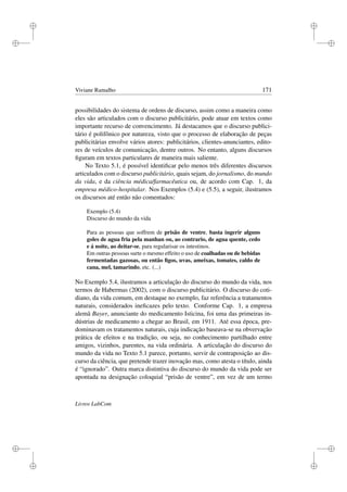 i
i
i
i
i
i
i
i
Viviane Ramalho 171
possibilidades do sistema de ordens de discurso, assim como a maneira como
eles são articulados com o discurso publicitário, pode atuar em textos como
importante recurso de convencimento. Já destacamos que o discurso publici-
tário é polifônico por natureza, visto que o processo de elaboração de peças
publicitárias envolve vários atores: publicitários, clientes-anunciantes, edito-
res de veículos de comunicação, dentre outros. No entanto, alguns discursos
ﬁguram em textos particulares de maneira mais saliente.
No Texto 5.1, é possível identiﬁcar pelo menos três diferentes discursos
articulados com o discurso publicitário, quais sejam, do jornalismo, do mundo
da vida, e da ciência médica/farmacêutica ou, de acordo com Cap. 1, da
empresa médico-hospitalar. Nos Exemplos (5.4) e (5.5), a seguir, ilustramos
os discursos até então não comentados:
Exemplo (5.4)
Discurso do mundo da vida
Para as pessoas que soffrem de prisão de ventre, basta ingerir alguns
goles de agua fria pela manhan ou, ao contrario, de agua quente, cedo
e á noite, ao deitar-se, para regularisar os intestinos.
Em outras pessoas surte o mesmo effeito o uso de coalhadas ou de bebidas
fermentadas gazosas, ou então ﬁgos, uvas, ameixas, tomates, caldo de
cana, mel, tamarindo, etc. (...)
No Exemplo 5.4, ilustramos a articulação do discurso do mundo da vida, nos
termos de Habermas (2002), com o discurso publicitário. O discurso do coti-
diano, da vida comum, em destaque no exemplo, faz referência a tratamentos
naturais, considerados ineﬁcazes pelo texto. Conforme Cap. 1, a empresa
alemã Bayer, anunciante do medicamento Isticina, foi uma das primeiras in-
dústrias de medicamento a chegar ao Brasil, em 1911. Até essa época, pre-
dominavam os tratamentos naturais, cuja indicação baseava-se na obvervação
prática de efeitos e na tradição, ou seja, no conhecimento partilhado entre
amigos, vizinhos, parentes, na vida ordinária. A articulação do discurso do
mundo da vida no Texto 5.1 parece, portanto, servir de contraposição ao dis-
curso da ciência, que pretende trazer inovação mas, como atesta o título, ainda
é “ignorado”. Outra marca distintiva do discurso do mundo da vida pode ser
apontada na designação coloquial “prisão de ventre”, em vez de um termo
Livros LabCom
 