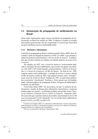 i
i
i
i
i
i
i
i
10 Análise de Discurso Crítica da publicidade
1.1 Instauração da propaganda de medicamento no
Brasil
Nesta seção, sumarizamos alguns marcos da história da propaganda de me-
dicamentos no Brasil até meados de 1990. O objetivo é resgatar a evolução
dessa prática promocional a ﬁm de compreender os motivos que fazem dela
um grave problema social na modernidade tardia.
1.1.1 Reclames e almanaques
A história da propaganda no Brasil, conforme propõe Abreu (2007), deve ser
contada a partir da chegada da imprensa ao País, em 1808, o que permitiu a
edição do primeiro jornal brasileiro, a Gazeta do Rio de Janeiro1. A publica-
ção, que circulava somente aos sábados, já continha anúncios, de casas, livros
e escravos.
Em seguida, em 1822, veio o Jornal de Anúncios, exclusivamente dedi-
cado à veiculação de textos publicitários, que circulou em apenas sete núme-
ros. Em 1825 e 1827 foram lançados, respectivamente, o Diário de Pernam-
buco e o Jornal do Commercio, do Rio de Janeiro. No ﬁnal do séc. XIX,
surgiram muitas outras publicações, a exemplo da revista A semana, editada
no Rio de Janeiro a partir de 1885, cujas páginas traziam vários “reclames”,
assim como do Jornal do Brasil, fundado em 1891, no qual foram publica-
dos os primeiros “classiﬁcados” brasileiros. Neste mesmo ano, foi fundada,
ainda, a primeira agência de propaganda do País, a Empresa de Publicidade e
Comércio, em São Paulo.
Como relata Abreu (2007: 10), nessa época, em que “os anúncios de me-
dicamentos, trazidos da Europa pelos laboratórios farmacêuticos, ocupavam
grande espaço nos jornais”, os principais produtos promovidos eram o Peito-
ral de Cambará, a Emulsão Scott e o Elixir de Nogueira. Temporão (1987:
38) acrescenta que o primeiro anúncio de remédio, documentado no livro 100
anos de propaganda2, foi do “preparado” Socorro da Mocidade, publicado no
jornal Corsário, em 1882, em que se lia:
1
Com base em Sampaio (2003: 27), utilizaremos indistintamente os termos propaganda e
publicidade para nos referir à “divulgação de produto ou serviço com o objetivo de informar e
despertar interesse de compra/uso nos consumidores”.
2
100 anos de propaganda. São Paulo: Abril Cultural, 1980.
www.livroslabcom.ubi.pt
 