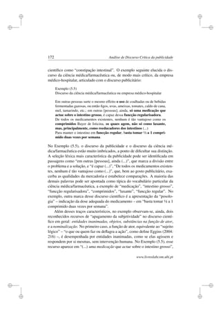 i
i
i
i
i
i
i
i
172 Análise de Discurso Crítica da publicidade
cientíﬁco como “constipação intestinal”. O exemplo seguinte elucida o dis-
curso da ciência médica/farmacêutica ou, de modo mais crítico, da empresa
médico-hospitalar, articulado com o discurso publicitário:
Exemplo (5.5)
Discurso da ciência médica/farmacêutica ou empresa médico-hospitalar
Em outras pessoas surte o mesmo effeito o uso de coalhadas ou de bebidas
fermentadas gazosas, ou então ﬁgos, uvas, ameixas, tomates, caldo de cana,
mel, tamarindo, etc.; em outras [pessoas], ainda, só uma medicação que
actue sobre o intestino grosso, é capaz dessa funcção regularisadora.
De todos os medicamentos existentes, nenhum é tão vantajoso como os
comprimidos Bayer de Isticina, os quaes agem, não só como laxante,
mas, principalmente, como reeducadores dos intestinos (...)
Para manter o intestino em funcção regular, basta tomar ½ a 1 compri-
mido duas vezes por semana.
No Exemplo (5.5), o discurso da publicidade e o discurso da ciência mé-
dica/farmacêutica estão muito imbricados, a ponto de diﬁcultar sua distinção.
A seleção léxica mais característica da publicidade pode ser identiﬁcada em
passagens como “em outras [pessoas], ainda (...)”, que marca a divisão entre
o problema e a solução, e “é capaz (...)”, “De todos os medicamentos existen-
tes, nenhum é tão vantajoso como (...)”, que, bem ao gosto publicitário, exa-
cerba as qualidades da mercadoria e estabelece comparações. A maioria das
demais palavras pode ser apontada como típica do vocabulário particular da
ciência médica/farmacêutica, a exemplo de “medicação”, “intestino grosso”,
“funcção regularisadora”, “comprimidos”, “laxante”, “funcção regular”. No
exemplo, outra marca desse discurso cientíﬁco é a apresentação da “posolo-
gia” – indicação da dose adequada do medicamento – em “basta tomar ½ a 1
comprimido duas vezes por semana”.
Além desses traços característicos, no exemplo observam-se, ainda, dois
reconhecidos recursos de “apagamento da subjetividade” no discurso cientí-
ﬁco em geral: entidades inanimadas, objetos, substâncias na função de ator,
e a nominalização. No primeiro caso, a função de ator, equivalente ao “sujeito
lógico” – “o que ou quem faz ou deﬂagra a ação”, como deﬁne Eggins (2004:
216) –, é desempenhada por entidades inanimadas, como se elas agissem e
respondem por si mesmas, sem intervenção humana. No Exemplo (5.5), esse
recurso aparece em “(...) uma medicação que actue sobre o intestino grosso”,
www.livroslabcom.ubi.pt
 