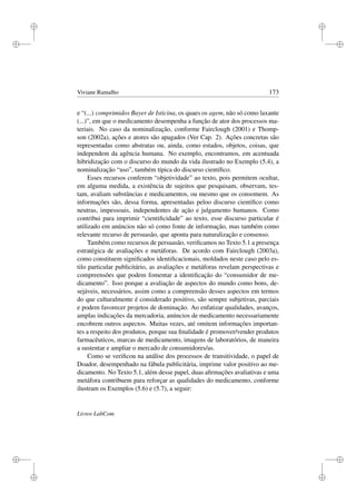 i
i
i
i
i
i
i
i
Viviane Ramalho 173
e “(...) comprimidos Bayer de Isticina, os quaes os agem, não só como laxante
(...)”, em que o medicamento desempenha a função de ator dos processos ma-
teriais. No caso da nominalização, conforme Fairclough (2001) e Thomp-
son (2002a), ações e atores são apagados (Ver Cap. 2). Ações concretas são
representadas como abstratas ou, ainda, como estados, objetos, coisas, que
independem da agência humana. No exemplo, encontramos, em acentuada
hibridização com o discurso do mundo da vida ilustrado no Exemplo (5.4), a
nominalização “uso”, também típica do discurso cientíﬁco.
Esses recursos conferem “objetividade” ao texto, pois permitem ocultar,
em alguma medida, a existência de sujeitos que pesquisam, observam, tes-
tam, avaliam substâncias e medicamentos, ou mesmo que os consomem. As
informações são, dessa forma, apresentadas peloo discurso cientíﬁco como
neutras, impessoais, independentes de ação e julgamento humanos. Como
contribui para imprimir “cientiﬁcidade” ao texto, esse discurso particular é
utilizado em anúncios não só como fonte de informação, mas também como
relevante recurso de persuasão, que aponta para naturalização e consenso.
Também como recursos de persuasão, veriﬁcamos no Texto 5.1 a presença
estratégica de avaliações e metáforas. De acordo com Fairclough (2003a),
como constituem signiﬁcados identiﬁcacionais, moldados neste caso pelo es-
tilo particular publicitário, as avaliações e metáforas revelam perspectivas e
compreensões que podem fomentar a identiﬁcação do “consumidor de me-
dicamento”. Isso porque a avaliação de aspectos do mundo como bons, de-
sejáveis, necessários, assim como a compreensão desses aspectos em termos
do que culturalmente é considerado positivo, são sempre subjetivas, parciais
e podem favorecer projetos de dominação. Ao enfatizar qualidades, avanços,
amplas indicações da mercadoria, anúncios de medicamento necessariamente
encobrem outros aspectos. Muitas vezes, até omitem informações importan-
tes a respeito dos produtos, porque sua ﬁnalidade é promover/vender produtos
farmacêuticos, marcas de medicamento, imagens de laboratórios, de maneira
a sustentar e ampliar o mercado de consumidores/as.
Como se veriﬁcou na análise dos processos de transitividade, o papel de
Doador, desempenhado na fábula publicitária, imprime valor positivo ao me-
dicamento. No Texto 5.1, além desse papel, duas aﬁrmações avaliativas e uma
metáfora contribuem para reforçar as qualidades do medicamento, conforme
ilustram os Exemplos (5.6) e (5.7), a seguir:
Livros LabCom
 