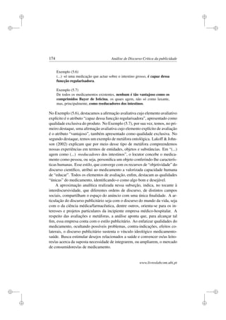 i
i
i
i
i
i
i
i
174 Análise de Discurso Crítica da publicidade
Exemplo (5.6)
(...) só uma medicação que actue sobre o intestino grosso, é capaz dessa
funcção regularisadora.
Exemplo (5.7)
De todos os medicamentos existentes, nenhum é tão vantajoso como os
comprimidos Bayer de Isticina, os quaes agem, não só como laxante,
mas, principalmente, como reeducadores dos intestinos.
No Exemplo (5.6), destacamos a aﬁrmação avaliativa cujo elemento avaliativo
explícito é o atributo “capaz dessa funcção regularisadora”, apresentado como
qualidade exclusiva do produto. No Exemplo (5.7), por sua vez, temos, no pri-
meiro destaque, uma aﬁrmação avaliativa cujo elemento explícito de avaliação
é o atributo “vantajoso”, também apresentado como qualidade exclusiva. No
segundo destaque, temos um exemplo de metáfora ontológica. Lakoff  John-
son (2002) explicam que por meio desse tipo de metáfora compreendemos
nossas experiências em termos de entidades, objetos e substâncias. Em “(...)
agem como (...) reeducadores dos intestinos”, o locutor concebe o medica-
mento como pessoa, ou seja, personiﬁca um objeto conferindo-lhe caracterís-
ticas humanas. Esse estilo, que converge com os recursos de “objetividade” do
discurso cientíﬁco, atribui ao medicamento a valorizada capacidade humana
de “educar”. Todos os elementos de avaliação, enﬁm, destacam as qualidades
“únicas” do medicamento, identiﬁcando-o como algo bom e desejável.
A aproximação analítica realizada nessa subseção, indica, no tocante à
interdiscursividade, que diferentes ordens de discurso, de distintos campos
sociais, compartilham o espaço do anúncio com uma única ﬁnalidade. A ar-
ticulação do discurso publicitário seja com o discurso do mundo da vida, seja
com o da ciência médica/farmacêutica, dentre outros, orienta-se para os in-
teresses e projetos particulares da incipiente empresa médico-hospitalar. A
respeito das avaliações e metáforas, a análise aponta que, para alcançar tal
ﬁm, essa empresa conta com o estilo publicitário. Ao enfatizar qualidades do
medicamento, ocultando possíveis problemas, contra-indicações, efeitos co-
laterais, o discurso publicitário sustenta o vínculo ideológico medicamento-
saúde. Busca estimular desejos relacionados a saúde e convencer os/as leito-
res/as acerca da suposta necessidade de integrarem, ou ampliarem, o mercado
de consumidores/as de medicamento.
www.livroslabcom.ubi.pt
 
