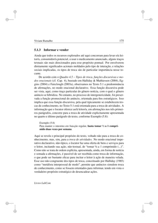 i
i
i
i
i
i
i
i
Viviane Ramalho 175
5.1.3 Informar e vender
Ainda que todos os recursos explorados até aqui concorram para levar o/a lei-
tor/a, consumidor/a potencial, a usar o medicamento anunciado, alguns traços
textuais são mais direcionados para esse propósito pontual. Por envolverem
diretamente signiﬁcados acionais moldados pelo tipo de interação, e relações
sociais implicadas, os tipos de troca são de particular importância nesse to-
cante.
De acordo com o Quadro 4.5 – Tipos de troca, funções discursivas e mo-
dos oracionais (cf. Cap. 4), baseado em Halliday  Mathiessen (2004), Eg-
gins (2004) e Fairclough (2003a), observamos no Texto 5.1 a predominância
de aﬁrmações, no modo oracional declarativo. Essa função discursiva pode
ser vista, aqui, como traço particular do gênero notícia, com o qual o gênero
anúncio se hibridiza. No entanto, no processo de intergenericidade, foi preser-
vada a função promocional do anúncio, orientada para ﬁns estratégicos. Isso
implica que essa função discursiva, pela qual tipicamente se estabelecem tro-
cas de conhecimento, no Texto 5.1 está orientada para a troca de atividades. A
informação que o locutor oferece ao/à leitor/a, em aﬁrmações nos três primei-
ros parágrafos, concorre para a troca de atividade explicitamente apresentada
no quarto e último parágrafo do texto, conforme Exemplo (5.8):
Exemplo (5.8)
Para manter o intestino em funcção regular, basta tomar ½ a 1 compri-
mido duas vezes por semana.
Aqui se revela o principal propósito do texto, voltado não para a troca de co-
nhecimento, mas, sim, para a troca de atividades. No modo oracional impe-
rativo declarativo, não-típico, o locutor faz uma oferta de bens e serviços para
o leitor, incitando sua ação, não-textual, de “tomar ½ a 1 comprimido (...)”.
Como não se trata de ordem explícita, apresentada, ainda, em forma de notícia
e somada a aﬁrmações, é passível de ser recebida como troca de informação,
o que pode ser bastante eﬁcaz para incitar o leitor à ação de maneira velada.
Esse uso não-congruente dos tipos de troca, conceituado por Halliday (1985)
como “metáfora interpessoal de modo”, permite que anúncios simulem troca
de conhecimento, como se fossem orientados para informar, tendo em vista o
verdadeiro propósito estratégico de desencadear ações.
Livros LabCom
 