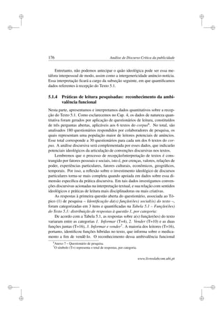 i
i
i
i
i
i
i
i
176 Análise de Discurso Crítica da publicidade
Entretanto, não podemos antecipar o quão ideológica pode ser essa me-
táfora interpessoal de modo, assim como a intergenericidade anúncio-notícia.
Essa interpretação ﬁcará a cargo da subseção seguinte, em que quantiﬁcamos
dados referentes à recepção do Texto 5.1.
5.1.4 Práticas de leitura pesquisadas: reconhecimento da ambi-
valência funcional
Nesta parte, apresentamos e interpretamos dados quantitativos sobre a recep-
ção do Texto 5.1. Como esclarecemos no Cap. 4, os dados de natureza quan-
titativa foram gerados por aplicação de questionários de leitura, constituídos
de três perguntas abertas, aplicáveis aos 6 textos do corpus6. No total, são
analisados 180 questionários respondidos por colaboradores de pesquisa, os
quais representam uma população maior de leitores potenciais de anúncios.
Esse total corresponde a 30 questionários para cada um dos 6 textos do cor-
pus. A análise discursiva será complementada por esses dados, que indicarão
potenciais ideológicos da articulação de convenções discursivas nos textos.
Lembremos que o processo de recepção/interpretação de textos é cons-
trangido por fatores pessoais e sociais, isto é, por crenças, valores, relações de
poder, experiências particulares, fatores culturais, econômicos, geográﬁcos,
temporais. Por isso, a reﬂexão sobre o investimento ideológico de discursos
particulares torna-se mais completa quando apoiada em dados sobre essa di-
mensão especíﬁca da prática discursiva. Em tais dados investigamos conven-
ções discursivas acionadas na interpretação textual, e sua relação com sentidos
ideológicos e práticas de leitura mais disciplinadoras ou mais criativas.
As respostas à primeira questão aberta do questionário, associada ao Tó-
pico (1) de pesquisa – Identiﬁcação da(s) função(ões) social(is) do texto –,
foram categorizadas em 3 itens e quantiﬁcadas na Tabela 5.1 – Função(ões)
do Texto 5.1: distribuição de respostas à questão 1, por categoria:
De acordo com a Tabela 5.1, as respostas sobre a(s) função(ões) do texto
variaram entre as categorias 1. Informar (T=4), 2. Vender (T=10) e as duas
funções juntas (T=16), 3. Informar e vender7. A maioria dos leitores (T=16),
portanto, identiﬁcou funções híbridas no texto, que informa sobre o medica-
mento a ﬁm de vendê-lo. O reconhecimento dessa ambivalência funcional
6
Anexo 7 – Questionário de pesquisa.
7
O símbolo (T=) representa o total de respostas, por categoria.
www.livroslabcom.ubi.pt
 