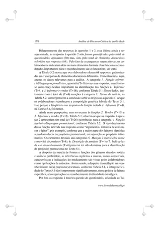 i
i
i
i
i
i
i
i
178 Análise de Discurso Crítica da publicidade
Diferentemente das respostas às questões 1 e 3, esta última ainda a ser
apresentada, as respostas à questão 2 não foram quantiﬁcadas pelo total de
questionários aplicados (30) mas, sim, pelo total de elementos discursivos
referidos nas respostas (64). Pelo fato de as perguntas serem abertas, os co-
laboradores indicaram dois ou mais elementos formais e/ou funcionais consi-
derados importantes para o reconhecimento da(s) função(ões) do texto.
A Tabela 5.2 mostra que os colaboradores deram 64 respostas, padroniza-
das em 7 categorias de elementos discursivos diferentes. Comentaremos, aqui,
apenas os dados relevantes para a análise. A categoria 1. Função referen-
cial/linguagem jornalística, apontada (T=16) vezes nas respostas, manifestou-
se como traço textual importante na identiﬁcação das funções 1. Informar
(T=4) e 3. Informar e vender (T=16), conforme Tabela 5.1. Esses dados, jun-
tamente com o total de (T=4) menções à categoria 3. Forma de notícia, na
Tabela 5.2, convergem com a conclusão sobre as respostas à questão 1, de que
os colaboradores reconhecem a composição genérica híbrida do Texto 5.1.
Isso porque a freqüência nas respostas da função isolada 1. Informar (T=4),
na Tabela 5.1, foi menor.
Ainda nessa perspectiva, mas no tocante às funções 2. Vender (T=10) e
3. Informar e vender (T=16), Tabela 5.1, observa-se que as respostas à ques-
tão 2 apresentam um total de (T=26) ocorrências para a categoria 4. Função
apelativa/linguagem promocional, conforme Tabela 5.2. O reconhecimento
dessa função, referida nas respostas como “argumentos, tentativa de conven-
cer o leitor”, por exemplo, conﬁrma que a maior parte dos leitores identiﬁca
a predominância do propósito promocional, em oposição ao propósito infor-
mativo. Os elementos textuais das categorias 5. Menção à marca e/ou nome
comercial do produto (T=8); 6. Descrição do produto (T=4) e 7. Indicações
de uso do medicamento (T=4) parecem ter sido decisivos para a identiﬁcação
de propósito promocional no Texto 5.1.
A despeito da mescla de formas e funções dos gêneros situados notícia
e anúncio publicitário, as referências explícitas a marcas, nomes comerciais,
características e indicações do medicamento são vistas pelos colaboradores
como tipiﬁcações de anúncios. Assim sendo, a despeito da oscilação no reco-
nhecimento do(s) propósito(s) textuais, conforme Tabela 5.1, a intergenerici-
dade do Texto 5.1 não compromete signiﬁcativamente, nessa prática de leitura
especíﬁca, a interpretação e o reconhecimento da ﬁnalidade estratégica.
Por ﬁm, as respostas à terceira questão do questionário, associada ao Tó-
www.livroslabcom.ubi.pt
 