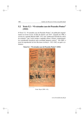 i
i
i
i
i
i
i
i
180 Análise de Discurso Crítica da publicidade
5.2 Texto 5.2 – “O extranho caso do Praxedes Pontes”
(1933)
O Texto 5.2, “O extranho caso do Praxedes Pontes”, foi publicado original-
mente na revista Careta, do Rio de Janeiro, em 1933. Lançada em 1908, a
revista era, segundo Mauad (2005: 153), uma “publicação ilustrada de crítica
de costumes”, que “criava modas e impunha valores, normas, comportamen-
tos considerados desejáveis pela sociedade burguesa carioca”. Em 2005, o
texto foi reproduzido no livro Reclames da Bayer: 1911-1942, no qual o co-
letamos:
Texto 5.2 – “O extranho caso do Praxedes Pontes” (1933)
Fonte: Bayer (2005: 142).
www.livroslabcom.ubi.pt
 