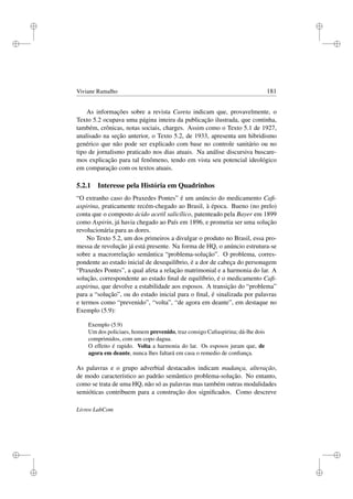i
i
i
i
i
i
i
i
Viviane Ramalho 181
As informações sobre a revista Careta indicam que, provavelmente, o
Texto 5.2 ocupava uma página inteira da publicação ilustrada, que continha,
também, crônicas, notas sociais, charges. Assim como o Texto 5.1 de 1927,
analisado na seção anterior, o Texto 5.2, de 1933, apresenta um hibridismo
genérico que não pode ser explicado com base no controle sanitário ou no
tipo de jornalismo praticado nos dias atuais. Na análise discursiva buscare-
mos explicação para tal fenômeno, tendo em vista seu potencial ideológico
em comparação com os textos atuais.
5.2.1 Interesse pela História em Quadrinhos
“O extranho caso do Praxedes Pontes” é um anúncio do medicamento Caﬁ-
aspirina, praticamente recém-chegado ao Brasil, à época. Bueno (no prelo)
conta que o composto ácido acetil salicílico, patenteado pela Bayer em 1899
como Aspirin, já havia chegado ao País em 1896, e prometia ser uma solução
revolucionária para as dores.
No Texto 5.2, um dos primeiros a divulgar o produto no Brasil, essa pro-
messa de revolução já está presente. Na forma de HQ, o anúncio estrutura-se
sobre a macrorrelação semântica “problema-solução”. O problema, corres-
pondente ao estado inicial de desequilíbrio, é a dor de cabeça do personagem
“Praxedes Pontes”, a qual afeta a relação matrimonial e a harmonia do lar. A
solução, correspondente ao estado ﬁnal de equilíbrio, é o medicamento Caﬁ-
aspirina, que devolve a estabilidade aos esposos. A transição do “problema”
para a “solução”, ou do estado inicial para o ﬁnal, é sinalizada por palavras
e termos como “prevenido”, “volta”, “de agora em deante”, em destaque no
Exemplo (5.9):
Exemplo (5.9)
Um dos policiaes, homem prevenido, traz consigo Caﬁaspirina; dá-lhe dois
comprimidos, com um copo dagua.
O effeito é rapido. Volta a harmonia do lar. Os esposos juram que, de
agora em deante, nunca lhes faltará em casa o remedio de conﬁança.
As palavras e o grupo adverbial destacados indicam mudança, alteração,
de modo característico ao padrão semântico problema-solução. No entanto,
como se trata de uma HQ, não só as palavras mas também outras modalidades
semióticas contribuem para a construção dos signiﬁcados. Como descreve
Livros LabCom
 