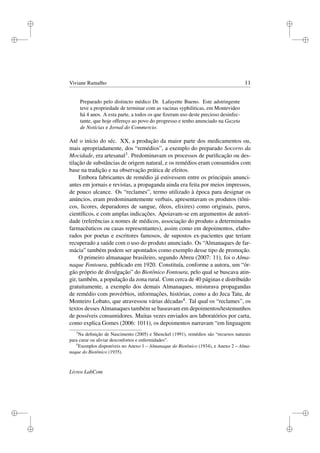 i
i
i
i
i
i
i
i
Viviane Ramalho 11
Preparado pelo distincto médico Dr. Lafayette Bueno. Este adstringente
teve a propriedade de terminar com as vacinas syphiliticas, em Montevideo
há 4 anos. A esta parte, a todos os que ﬁzeram uso deste precioso desinfec-
tante, que hoje offereço ao povo do progresso e tenho anunciado na Gazeta
de Notícias e Jornal do Commercio.
Até o início do séc. XX, a produção da maior parte dos medicamentos ou,
mais apropriadamente, dos “remédios”, a exemplo do preparado Socorro da
Mocidade, era artesanal3. Predominavam os processos de puriﬁcação ou des-
tilação de substâncias de origem natural, e os remédios eram consumidos com
base na tradição e na observação prática de efeitos.
Embora fabricantes de remédio já estivessem entre os principais anunci-
antes em jornais e revistas, a propaganda ainda era feita por meios impressos,
de pouco alcance. Os “reclames”, termo utilizado à época para designar os
anúncios, eram predominantemente verbais, apresentavam os produtos (tôni-
cos, licores, depuradores de sangue, óleos, elixires) como originais, puros,
cientíﬁcos, e com amplas indicações. Apoiavam-se em argumentos de autori-
dade (referências a nomes de médicos, associação do produto a determinados
farmacêuticos ou casas representantes), assim como em depoimentos, elabo-
rados por poetas e escritores famosos, de supostos ex-pacientes que teriam
recuperado a saúde com o uso do produto anunciado. Os “Almanaques de far-
mácia” também podem ser apontados como exemplo desse tipo de promoção.
O primeiro almanaque brasileiro, segundo Abreu (2007: 11), foi o Alma-
naque Fontoura, publicado em 1920. Constituía, conforme a autora, um “ór-
gão próprio de divulgação” do Biotônico Fontoura, pelo qual se buscava atin-
gir, também, a população da zona rural. Com cerca de 40 páginas e distribuído
gratuitamente, a exemplo dos demais Almanaques, misturava propagandas
de remédio com provérbios, informações, histórias, como a do Jeca Tatu, de
Monteiro Lobato, que atravessou várias décadas4. Tal qual os “reclames”, os
textos desses Almanaques também se baseavam em depoimentos/testemunhos
de possíveis consumidores. Muitas vezes enviados aos laboratórios por carta,
como explica Gomes (2006: 1011), os depoimentos narravam “em linguagem
3
Na deﬁnição de Nascimento (2005) e Shenckel (1991), remédios são “recursos naturais
para curar ou aliviar desconfortos e enfermidades”.
4
Exemplos disponíveis no Anexo 1 – Almanaque do Biotônico (1934), e Anexo 2 – Alma-
naque do Biotônico (1935).
Livros LabCom
 