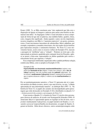 i
i
i
i
i
i
i
i
182 Análise de Discurso Crítica da publicidade
Eisner (1989: 5), as HQs constituem uma “arte seqüencial que lida com a
disposição de ﬁguras ou imagens e palavras para narrar uma história ou dra-
matizar uma idéia.” As linguagens verbal e visual articulam-se nessa compo-
sição de forma tal que não só palavras, mas também balões, quadros, letras,
cores, imagens têm signiﬁcado. Ainda segundo o autor, um dos importantes
recursos imagéticos nas HQs é a “anatomia expressiva”, em gestos, posturas,
rostos. Como movimentos musculares de sobrancelhas, lábios, pálpebras, por
exemplo, respondem a comandos emocionais, eles são usados nessas histórias
para representar emoções e sentimentos humanos. No Texto 5.2, esses mo-
vimentos faciais, assim como os recursos verbais do Exemplo (5.9), marcam
a passagem do “problema” para a “solução”. Notemos no texto que a dor,
representada no primeiro quadrinho pela contração facial de Praxedes, opõe-
se ao prazer e bem-estar, representados no último quadrinho pelo sorriso e
relaxamento facial, que sugerem a “solução”.
Essa composição multimodal, organizada sobre o padrão problema-solução,
contém uma fábula, como se propõe no Exemplo (5.10):
Exemplo (5.10)
Esposos/família em desarmonia matrimonial/doméstica (sujeito) com-
petem por harmonia no lar (objeto). Contra seus esforços, atua a dor de
cabeça (opositor), mas eles recebem ajuda dos policiais (adjuvante). Es-
tes trazem o medicamento Caﬁaspirina (doador), responsável por permitir
que os sujeitos alcancem o objeto, e voltem a ser um casal harmonioso (re-
ceptor).
Por ser predominantemente narrativo, o Texto 5.2 apresenta não só o mate-
rial narrativo da fábula (eventos, atores), mas uma história, ou seja, “a fábula
apresentada de uma determinada maneira”, na deﬁnição Bal (1997: 5). Na
história do Texto 5.2, os papéis dos actantes são desempenhados pelos perso-
nagens que estão destacados no Exemplo (5.10) e distribuídos no Quadro 5.2
– Leitura possível dos actantes e personagens do Texto 5.2:
Como mostra o Quadro 5.2, a história do Texto 5.2 envolve dois persona-
gens clássicos de anúncios, de acordo com Vestergaard  Schroder (1994). O
anunciante (Bayer) é apresentado apenas no logotipo ao ﬁm do texto, mas o
produto (medicamento Caﬁaspirina), no papel narrativo de Doador, e o con-
sumidor potencial (esposos/família em desarmonia), no papel de Sujeito, ﬁ-
guram na história. Além desses clássicos, outros actantes/personagens estão
www.livroslabcom.ubi.pt
 