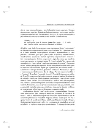 i
i
i
i
i
i
i
i
184 Análise de Discurso Crítica da publicidade
ção de cada um dos cônjuges, é possível analisá-los em separado. No caso
dos processos materiais, dois são atribuídos ao esposo e representam sua che-
gada conturbada em casa. Os outros dois são ações da esposa voltadas para o
provimento de conforto ao marido, como ilustra o Exemplo (5.11):
Exemplo (5.11)
Sua mulherzinha, como de costume, trouxe-lhe o jantar. (...) A mulher
corre á janella, a gritar por soccorro, chamando os vizinhos.
O Sujeito casal ainda é representado como participante direto “comportante”
de (1) processo comportamental, como “experienciador” de (1) processo men-
tal, e como “portador” de (1) processo relacional. Separadamente, o “com-
portante” é a esposa, que “grita” por socorro. O processo comportamental,
situado entre o material e o mental, representa comportamentos humanos e
tem como participante direto o comportante. Aqui, é a esposa que manifesta
um comportamento na busca por ajuda. O “experienciador” é o esposo, cuja
sensação de dor é associada à “cara de quem comeu e não gostou”. O processo
mental implica percepção, cognição, desejo, emoção e tem como participan-
tes diretos o experienciador, aquele que experiencia o processo de “sentir”, e
o fenômeno, o fato que é sentido, percebido, conhecido. Neste caso, o esposo
é o experienciador do fenômeno dor de cabeça. Por ﬁm, o esposo também é
o “portador” do atributo “um doido furioso”. Como já destacamos na análise
do Texto 5.1, processos relacionais prestam-se a caracterização e identiﬁcação
de entidades. Aqui, esse tipo de processo contribui para caracterizar o esposo
como o “chefe” da casa, o foco de dedicação e atenção, uma vez que proble-
mas com essa ﬁgura central podem resultar no desequilíbrio da família como
um todo. Com efeito, todos os processos comentados até aqui, material, com-
portamental, mental e relacional, contribuem para criar a situação-problema
do casal, ao qual cabe o interesse de agir em busca de solução.
Ainda sobre o Sujeito “casal”, e não esposo e esposa isolados, é interes-
sante observar que, dada a natureza bem como o contexto de circulação da
revista Careta, o par da história pode ser visto como representante do tipo de
casamento praticado na “sociedade burguesa carioca” ou desejado por ela, à
época. Como, de acordo com Mauad (2005), a publicação ilustrada reforçava
ideais e comportamentos aprovados por essa parcela da sociedade, é razoável
reconhecer os cônjuges como seus representantes. A natureza dessa relação
www.livroslabcom.ubi.pt
 