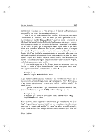 i
i
i
i
i
i
i
i
Viviane Ramalho 185
matrimonial é sugerida não só pelos processos de transitividade comentados
mas também por ícones apresentados nas imagens.
Como se viu, nos processos materiais, a mulher, designada no texto como
“mulherzinha” e “a mulher”, sem um nome, age como “provedora do lar”.
Ao contrário do marido “Praxedes Pontes”, que tem nome e sobrenome, a
identidade da ﬁgura feminina da história é deﬁnida por suas ações e compor-
tamentos subservientes. Na linguagem verbal, isso é sinalizado pela seleção
de processos, ao passo que na linguagem verbal alguns ícones é que cons-
troem essa identidade de mulher dona-de-casa, submissa, servil, a exemplo
do avental e do prato de comida oferecido ao marido. A identidade mascu-
lina do “chefe” de família burguesa, por sua vez, é construída pelos processos
mentais e relacionais, comentados acima, mas também por ícones, tais como
terno e chapéu. Isso permite observar como o anúncio além de materializar
valores sociais direciona-se para um consumidor especíﬁco: homem, burguês,
trabalhador, casado, chefe de família.
A respeito da representação dos demais actantes/personagens, conforme
Tabela 5.4., temos o Objeto “harmonia do lar” como participante direto “ator”
em (1) processo material, como ilustra o Exemplo (5.12):
Exemplo (5.12)
O effeito é rapido. Volta a harmonia do lar.
Aqui, é interessante notar que a “harmonia” não constitui uma “meta” que o
medicamento permite alcançar. Ela é representada como “ator” do processo,
o que sugere sua autonomia e relação com o efeito “rápido”, “mágico” do
medicamento.
O Opositor “dor de cabeça”, que compromete a harmonia do lar/do casal,
é representado no sexto quadro da HQ, conforme Exemplo (5.13):
Exemplo (5.13)
E descobre que a causa de tudo aquillo é uma terrível dôr de cabeça
que atacou Praxedes Pontes.
Nesse exemplo, temos (1) processo relacional em que “uma terrível dôr de ca-
beça” é o participante “característica”, isto é, a entidade em identiﬁcação, ao
passo que “a causa de tudo aquillo” é o “valor”, ou seja, o termo identiﬁcador.
Aqui, a relação entre esses dois participantes não é de qualiﬁcação, mas, sim,
Livros LabCom
 