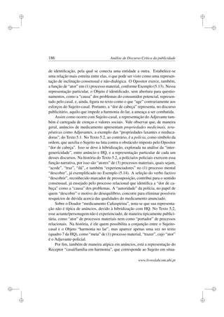 i
i
i
i
i
i
i
i
186 Análise de Discurso Crítica da publicidade
de identiﬁcação, pela qual se conecta uma entidade a outra. Estabelece-se
uma relação mais estreita entre elas, o que pode ser visto como uma represen-
tação de inclinação consensual e não-dialógica. O Opositor exerce, também,
a função de “ator” em (1) processo material, conforme Exemplo (5.13). Nessa
representação particular, o Objeto é identiﬁcado, sem abertura para questio-
namentos, como a “causa” dos problemas do consumidor potencial, represen-
tado pelo casal, e, ainda, ﬁgura no texto como o que “age” contrariamente aos
esforços do Sujeito-casal. Portanto, a “dor de cabeça” representa, no discurso
publicitário, aquilo que impede a harmonia do lar, a ameaça a ser combatida.
Assim como ocorre com Sujeito-casal, a representação do Adjuvante tam-
bém é carregada de crenças e valores sociais. Vale observar que, de maneira
geral, anúncios de medicamento apresentam propriedades medicinais, tera-
pêuticas como Adjuvantes, a exemplo das “propriedades laxantes e reeduca-
doras”, do Texto 5.1. No Texto 5.2, ao contrário, é a polícia, como símbolo da
ordem, que auxilia o Sujeito na luta contra o obstáculo imposto pelo Opositor
“dor de cabeça”. Isso se deve à hibridização, explorada na análise da “inter-
genericidade”, entre anúncio e HQ, e a representação particular de cada um
desses discursos. Na história do Texto 5.2, a polícia/os policiais exercem essa
função narrativa, por isso são “atores” de (3) processos materiais, quais sejam,
“acode”, “traz”, “dá”, e também “experienciadores” no (1) processo mental
“descobre”, já exempliﬁcado no Exemplo (5.14). A seleção do verbo factivo
“descobrir”, reconhecido marcador de pressuposição, contribui para o sentido
consensual, já ensejado pelo processo relacional que identiﬁca a “dor de ca-
beça” como a “causa” dos problemas. A “autoridade” da polícia, no papel de
quem “descobre” o motivo do desequilíbrio, concorre para eliminar possíveis
resquícios de dúvida acerca das qualidades do medicamento anunciado.
Sobre o Doador “medicamento Caﬁaspirina”, nota-se que sua representa-
ção não é típica de anúncios, devido à hibridização com HQ. No Texto 5.2,
esse actante/personagem não é experienciado, de maneira tipicamente publici-
tária, como “ator” de processos materiais nem como “portador” de processos
relacionais. Na história, é ele quem possibilita a conjunção entre o Sujeito-
casal e o Objeto “harmonia no lar”, mas aparece apenas uma vez no texto
(quadro 7 da HQ), como “meta” de (1) processo material, “trazer”, cujo “ator”
é o Adjuvante-policial.
Por ﬁm, também de maneira atípica em anúncios, está a representação do
Receptor “casal/família em harmonia”, que corresponde ao Sujeito em situa-
www.livroslabcom.ubi.pt
 