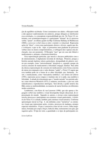 i
i
i
i
i
i
i
i
Viviane Ramalho 187
ção de equilíbrio recobrada. Como constatamos nos dados, o Receptor tende
a não aparecer explicitamente em anúncios, porque delegam ao interlocutor
essa correlação, e a conseqüente responsabilidade por ela. No Texto 5.2, en-
tretanto, esse actante/personagem é o participante “dizente” de (1) processo
verbal, “juram”, no último quadro da HQ. Conforme Halliday  Matthiessen
(2004), o processo verbal situa-se entre o mental e o relacional. Representa
ações de “dizer”, e tem como participantes diretos o dizente, aquele que diz,
e verbiagem, o que se diz. Aqui, se pensarmos num gradiente de processos
verbais mais ou menos comprometedores, a verbiagem não é apenas uma de-
claração, mas um juramento. O Receptor “jura” que em casa não faltará o
medicamento e, portanto, a harmonia doméstica.
Essa representação particular, que mescla o discurso publicitário com o
de entretenimento, é duplamente investida de ideologia. Primeiro, porque a
história narrada legitima valores particulares, desigualdade de gêneros soci-
ais por exemplo, como “universalmente” desejáveis e, segundo, porque ela
associa consumo de medicamento a felicidade conjugal, familiar. Para além
da clássica representação do consumo de medicamento como forma concreta
de entrar em conjunção com o valor abstrato “saúde”, o Texto 5.2 sugere que
essa também pode ser a forma de se obter felicidade, paz, harmonia. As-
sim, o medicamento, como “mercadoria simbólica”, nos termos de Lèfevre
(1991), representa acesso mágico e imediato não só à saúde, mas também à
felicidade. A atitude de relaxamento que o “mundo narrado” nos permite ado-
tar, como observou Weinrich (1973), é sedutora, envolvente, e, por isso, nele
naturalizamos e reproduzimos ideologias. Sem dúvida, o poder atrativo das
HQs centra-se multimodalidade, na maneira de narrar histórias em diferentes
modos semióticos.
Lembremos, com Kress  van Leeuwen (1996), que não apenas a lin-
guagem verbal mas também a visual desempenha função ideacional, de re-
presentação do mundo. Segundo os autores, o design como representação
envolve processos e participantes em estruturas visuais particulares. A histó-
ria do Texto 5.2 é contada, também, pela estrutura visual narrativa. Conforme
apresentação inicial no Cap. 4, são deﬁnidas como “narrativas” as estrutu-
ras visuais que representam ações, eventos, processos de mudança, arranjos
espaciais transitórios. O que a caracteriza como tal são vetores, linha imagi-
nárias, formadas por corpos, braços, linha do olhar, instrumentos em ação, que
sugerem ações. O tipo de vetor, a quantidade e os tipos de participantes en-
Livros LabCom
 